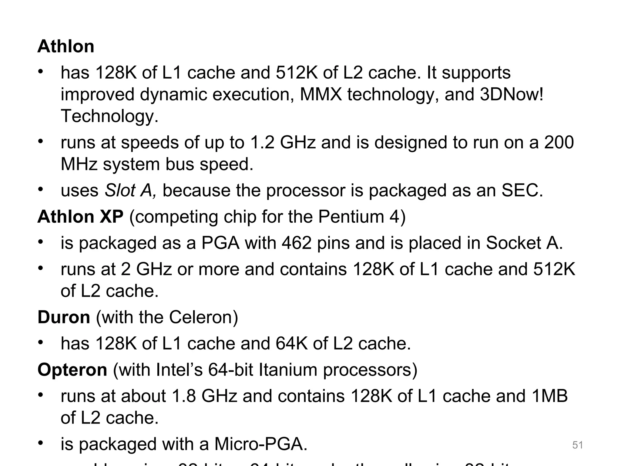 Athlon
• has 128K of L1 cache and 512K of L2 cache. It supports
improved dynamic execution, MMX technology, and 3DNow!
Technology.
• runs at speeds of up to 1.2 GHz and is designed to run on a 200
MHz system bus speed.
• uses Slot A, because the processor is packaged as an SEC.
Athlon XP (competing chip for the Pentium 4)
• is packaged as a PGA with 462 pins and is placed in Socket A.
• runs at 2 GHz or more and contains 128K of L1 cache and 512K
of L2 cache.
Duron (with the Celeron)
• has 128K of L1 cache and 64K of L2 cache.
Opteron (with Intel’s 64-bit Itanium processors)
• runs at about 1.8 GHz and contains 128K of L1 cache and 1MB
of L2 cache.
• is packaged with a Micro-PGA. 51
 