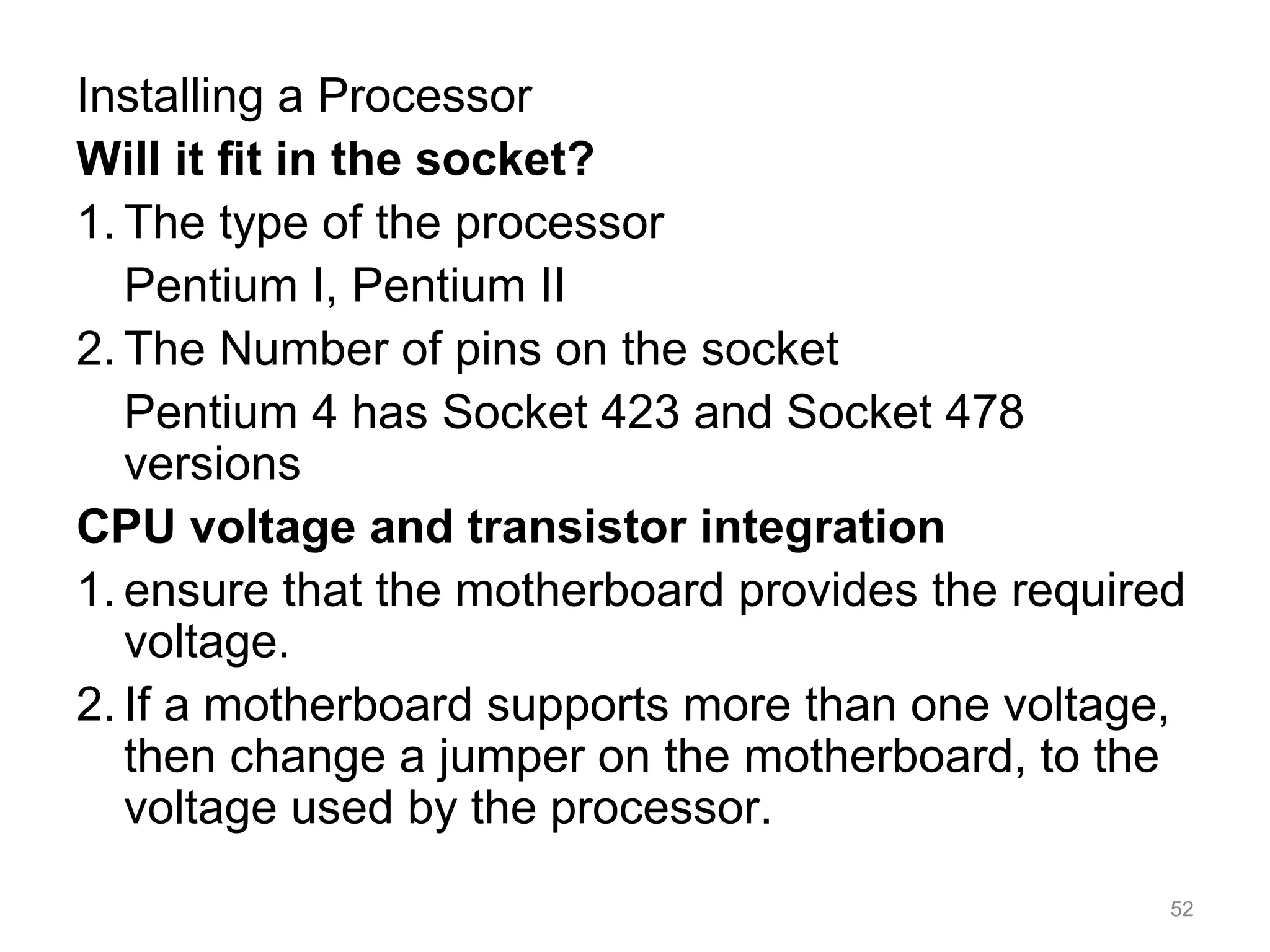 Installing a Processor
Will it fit in the socket?
1. The type of the processor
Pentium I, Pentium II
2. The Number of pins on the socket
Pentium 4 has Socket 423 and Socket 478
versions
CPU voltage and transistor integration
1. ensure that the motherboard provides the required
voltage.
2. If a motherboard supports more than one voltage,
then change a jumper on the motherboard, to the
voltage used by the processor.
52
 