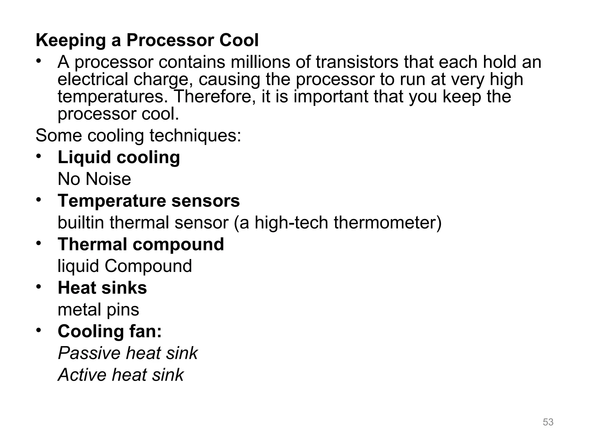 Keeping a Processor Cool
• A processor contains millions of transistors that each hold an
electrical charge, causing the processor to run at very high
temperatures. Therefore, it is important that you keep the
processor cool.
Some cooling techniques:
• Liquid cooling
No Noise
• Temperature sensors
builtin thermal sensor (a high-tech thermometer)
• Thermal compound
liquid Compound
• Heat sinks
metal pins
• Cooling fan:
Passive heat sink
Active heat sink
53
 