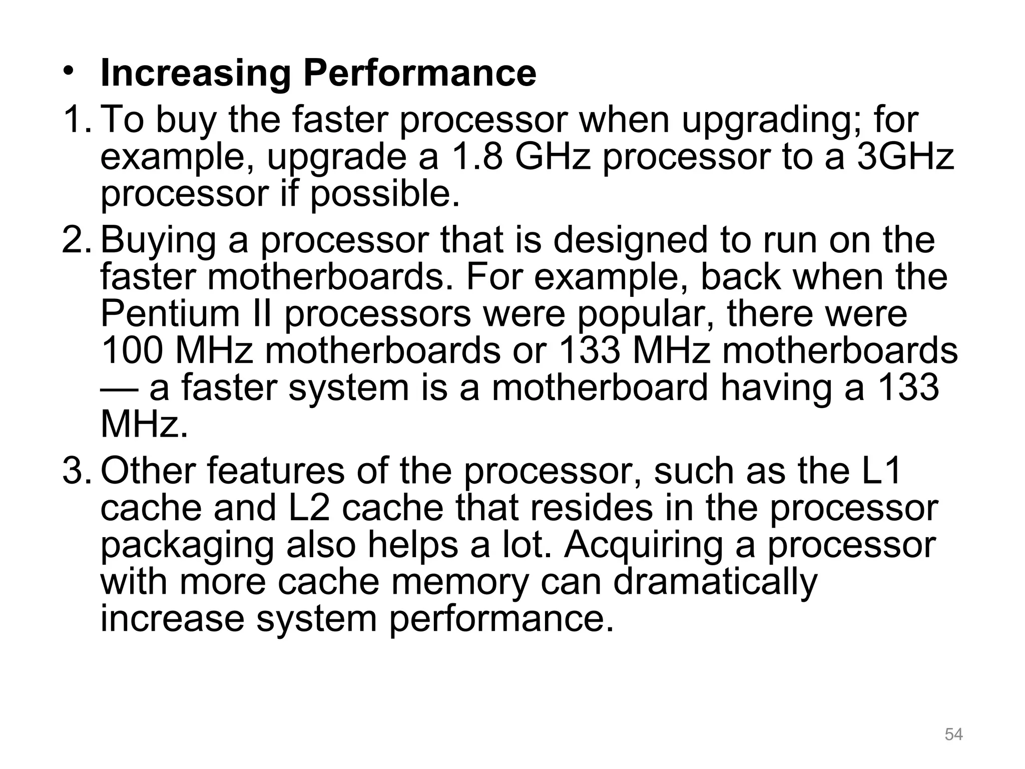 • Increasing Performance
1. To buy the faster processor when upgrading; for
example, upgrade a 1.8 GHz processor to a 3GHz
processor if possible.
2. Buying a processor that is designed to run on the
faster motherboards. For example, back when the
Pentium II processors were popular, there were
100 MHz motherboards or 133 MHz motherboards
— a faster system is a motherboard having a 133
MHz.
3. Other features of the processor, such as the L1
cache and L2 cache that resides in the processor
packaging also helps a lot. Acquiring a processor
with more cache memory can dramatically
increase system performance.
54
 