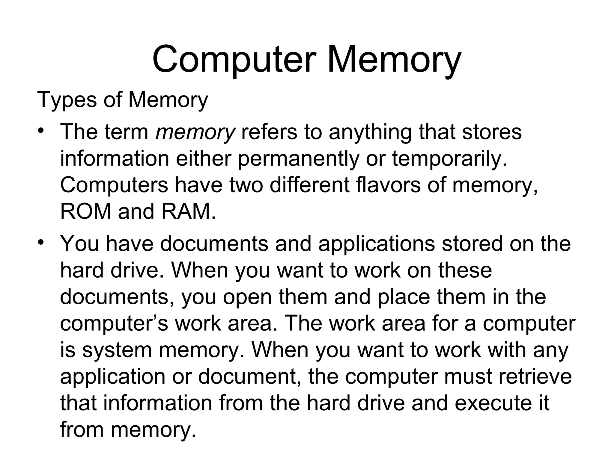 Computer Memory
Types of Memory
• The term memory refers to anything that stores
information either permanently or temporarily.
Computers have two different flavors of memory,
ROM and RAM.
• You have documents and applications stored on the
hard drive. When you want to work on these
documents, you open them and place them in the
computer’s work area. The work area for a computer
is system memory. When you want to work with any
application or document, the computer must retrieve
that information from the hard drive and execute it
from memory.
 
