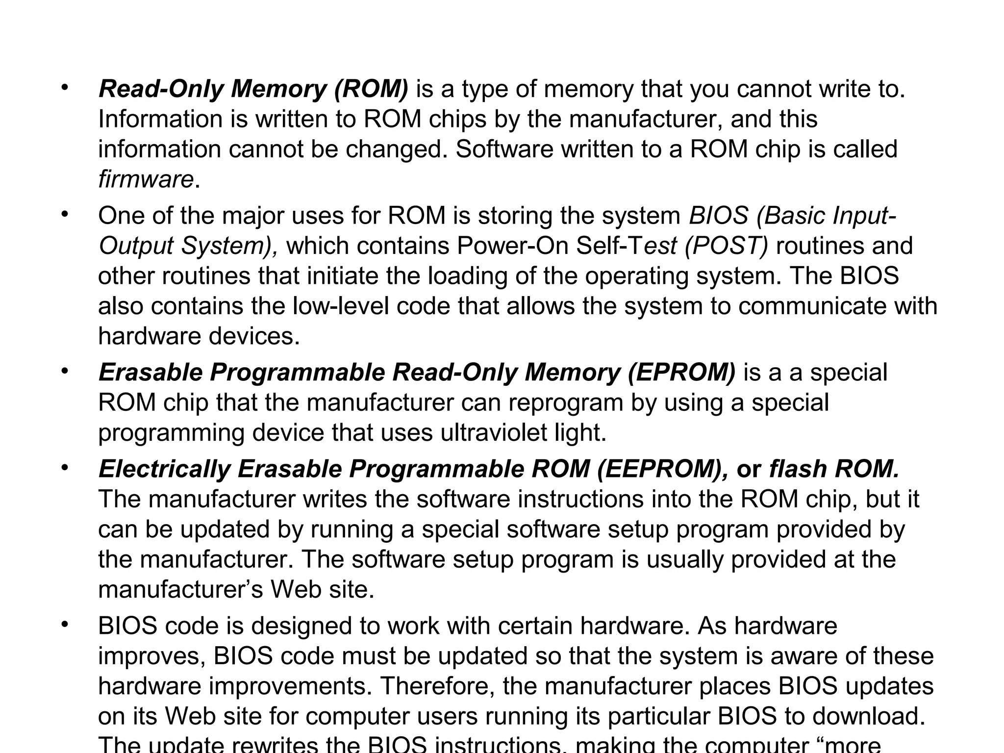 • Read-Only Memory (ROM) is a type of memory that you cannot write to.
Information is written to ROM chips by the manufacturer, and this
information cannot be changed. Software written to a ROM chip is called
firmware.
• One of the major uses for ROM is storing the system BIOS (Basic Input-
Output System), which contains Power-On Self-Test (POST) routines and
other routines that initiate the loading of the operating system. The BIOS
also contains the low-level code that allows the system to communicate with
hardware devices.
• Erasable Programmable Read-Only Memory (EPROM) is a a special
ROM chip that the manufacturer can reprogram by using a special
programming device that uses ultraviolet light.
• Electrically Erasable Programmable ROM (EEPROM), or flash ROM.
The manufacturer writes the software instructions into the ROM chip, but it
can be updated by running a special software setup program provided by
the manufacturer. The software setup program is usually provided at the
manufacturer’s Web site.
• BIOS code is designed to work with certain hardware. As hardware
improves, BIOS code must be updated so that the system is aware of these
hardware improvements. Therefore, the manufacturer places BIOS updates
on its Web site for computer users running its particular BIOS to download.
 