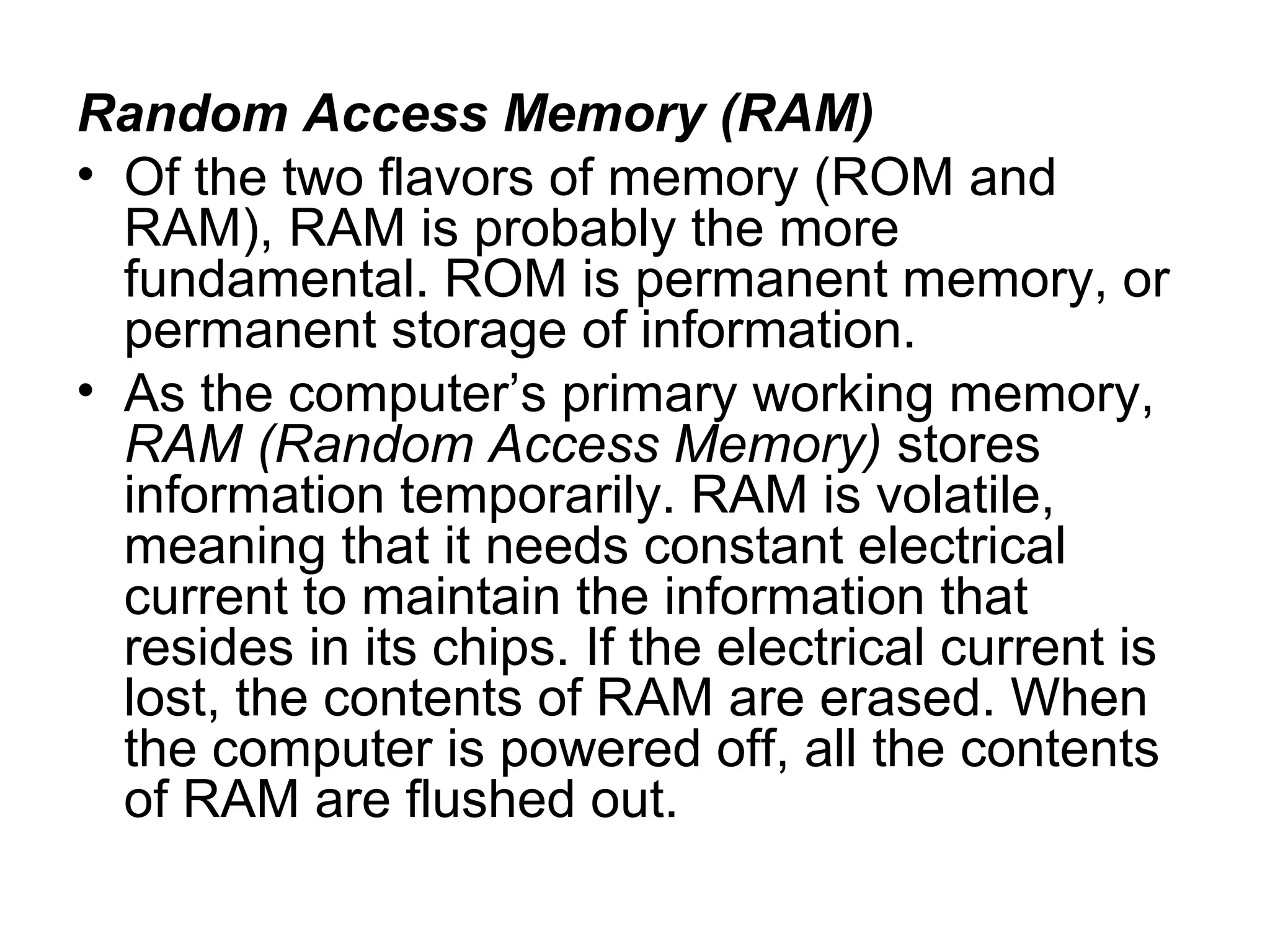 Random Access Memory (RAM)
• Of the two flavors of memory (ROM and
RAM), RAM is probably the more
fundamental. ROM is permanent memory, or
permanent storage of information.
• As the computer’s primary working memory,
RAM (Random Access Memory) stores
information temporarily. RAM is volatile,
meaning that it needs constant electrical
current to maintain the information that
resides in its chips. If the electrical current is
lost, the contents of RAM are erased. When
the computer is powered off, all the contents
of RAM are flushed out.
 