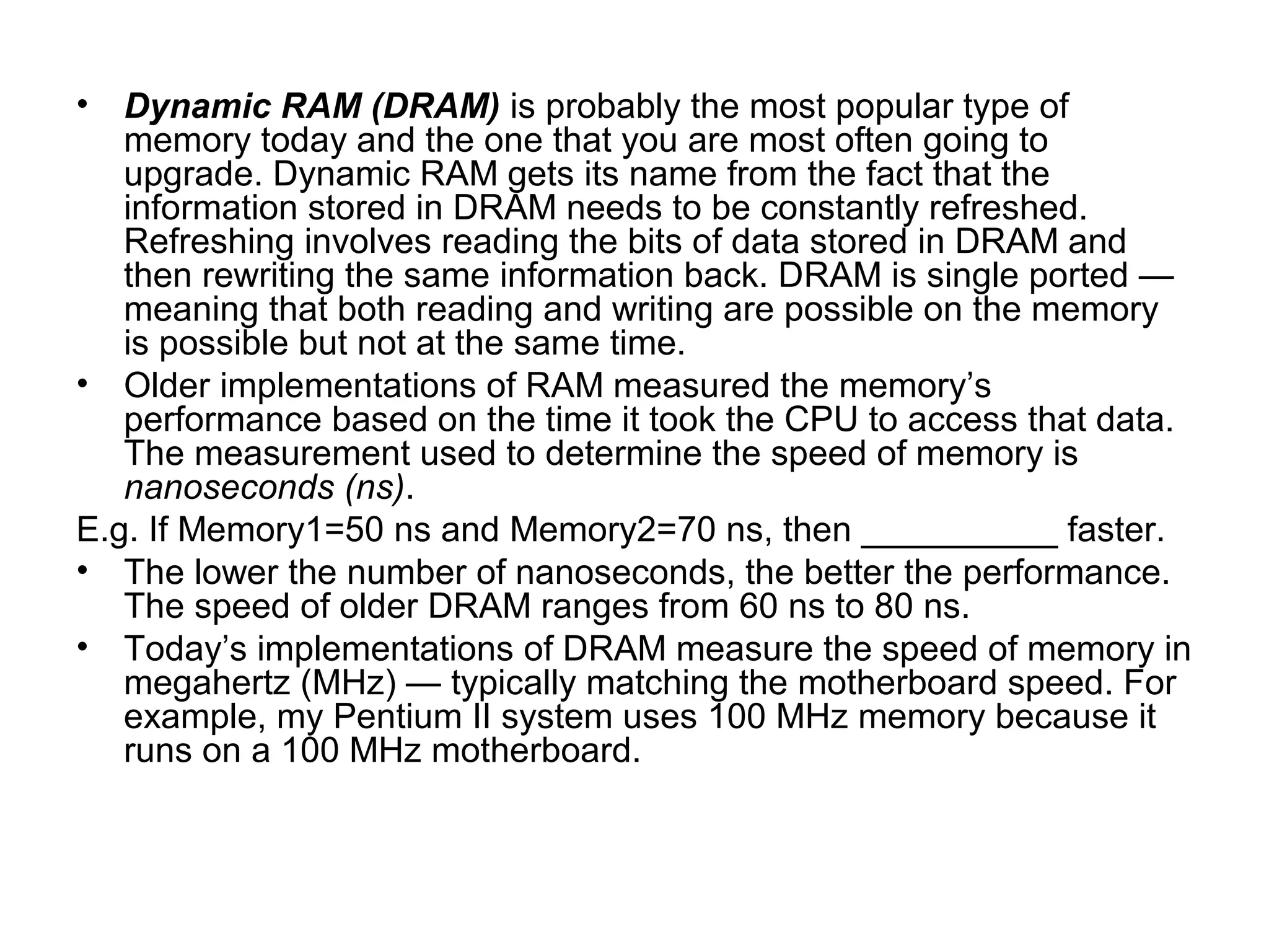• Dynamic RAM (DRAM) is probably the most popular type of
memory today and the one that you are most often going to
upgrade. Dynamic RAM gets its name from the fact that the
information stored in DRAM needs to be constantly refreshed.
Refreshing involves reading the bits of data stored in DRAM and
then rewriting the same information back. DRAM is single ported —
meaning that both reading and writing are possible on the memory
is possible but not at the same time.
• Older implementations of RAM measured the memory’s
performance based on the time it took the CPU to access that data.
The measurement used to determine the speed of memory is
nanoseconds (ns).
E.g. If Memory1=50 ns and Memory2=70 ns, then __________ faster.
• The lower the number of nanoseconds, the better the performance.
The speed of older DRAM ranges from 60 ns to 80 ns.
• Today’s implementations of DRAM measure the speed of memory in
megahertz (MHz) — typically matching the motherboard speed. For
example, my Pentium II system uses 100 MHz memory because it
runs on a 100 MHz motherboard.
 