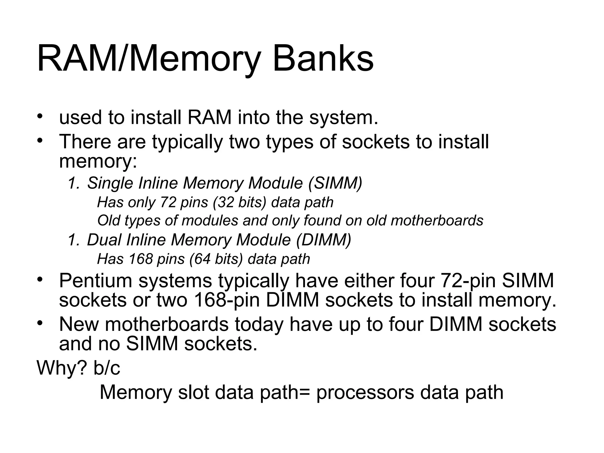 RAM/Memory Banks
• used to install RAM into the system.
• There are typically two types of sockets to install
memory:
1. Single Inline Memory Module (SIMM)
Has only 72 pins (32 bits) data path
Old types of modules and only found on old motherboards
1. Dual Inline Memory Module (DIMM)
Has 168 pins (64 bits) data path
• Pentium systems typically have either four 72-pin SIMM
sockets or two 168-pin DIMM sockets to install memory.
• New motherboards today have up to four DIMM sockets
and no SIMM sockets.
Why? b/c
Memory slot data path= processors data path
 