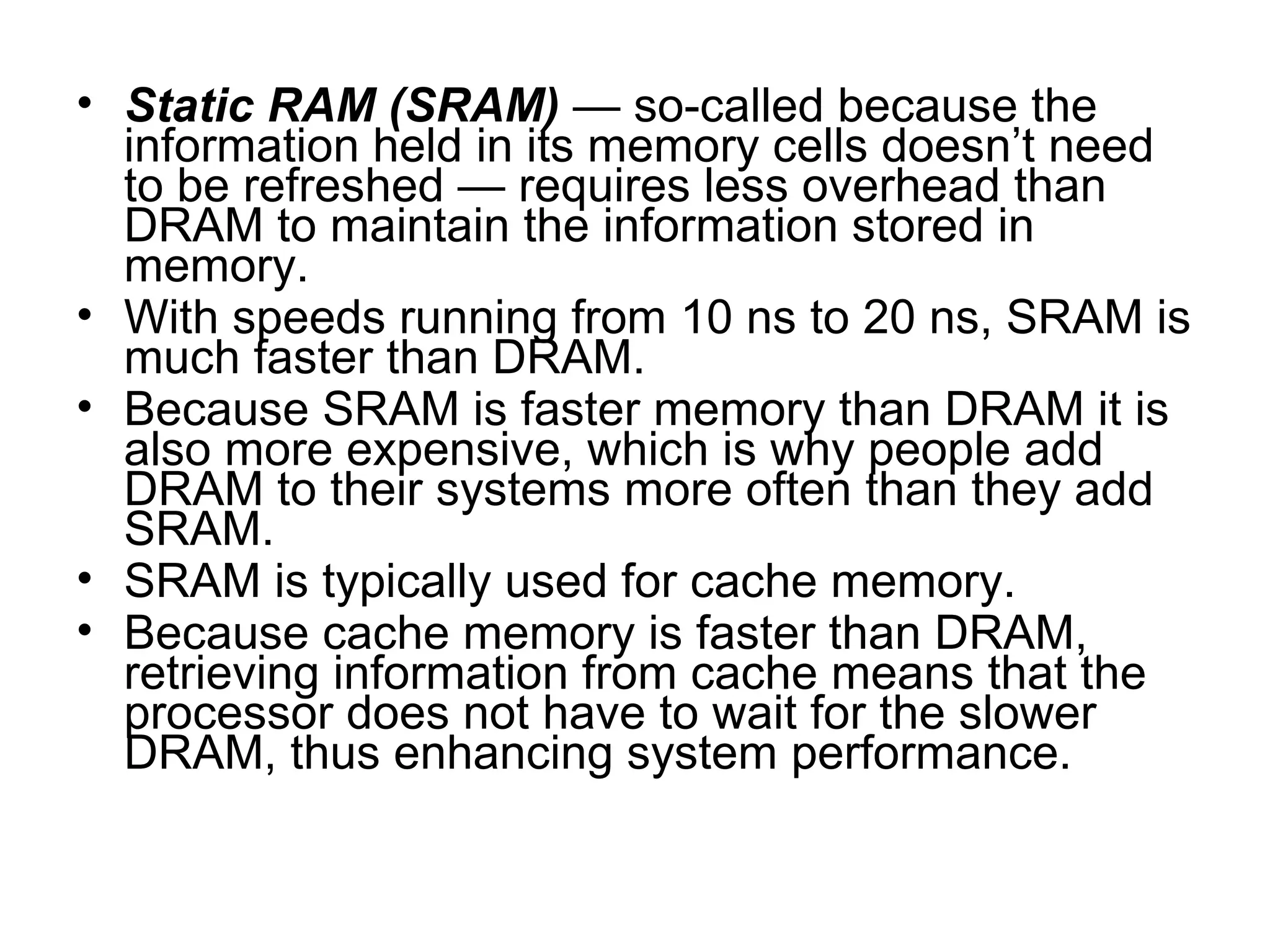 • Static RAM (SRAM) — so-called because the
information held in its memory cells doesn’t need
to be refreshed — requires less overhead than
DRAM to maintain the information stored in
memory.
• With speeds running from 10 ns to 20 ns, SRAM is
much faster than DRAM.
• Because SRAM is faster memory than DRAM it is
also more expensive, which is why people add
DRAM to their systems more often than they add
SRAM.
• SRAM is typically used for cache memory.
• Because cache memory is faster than DRAM,
retrieving information from cache means that the
processor does not have to wait for the slower
DRAM, thus enhancing system performance.
 