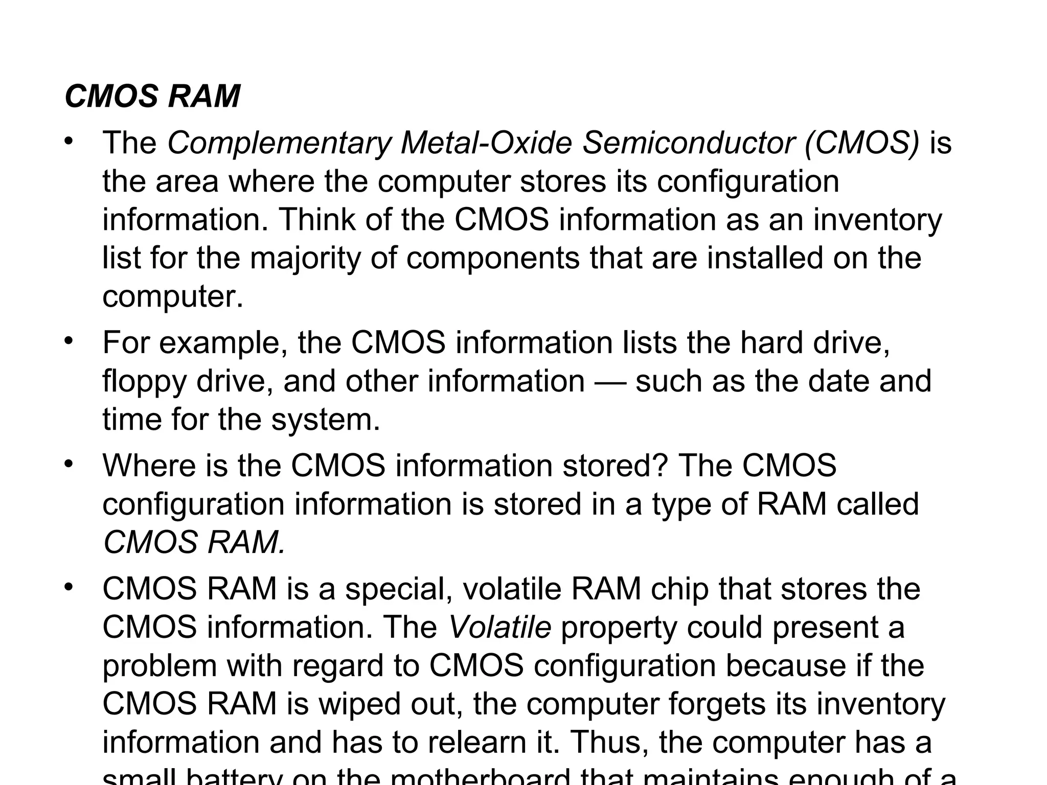 CMOS RAM
• The Complementary Metal-Oxide Semiconductor (CMOS) is
the area where the computer stores its configuration
information. Think of the CMOS information as an inventory
list for the majority of components that are installed on the
computer.
• For example, the CMOS information lists the hard drive,
floppy drive, and other information — such as the date and
time for the system.
• Where is the CMOS information stored? The CMOS
configuration information is stored in a type of RAM called
CMOS RAM.
• CMOS RAM is a special, volatile RAM chip that stores the
CMOS information. The Volatile property could present a
problem with regard to CMOS configuration because if the
CMOS RAM is wiped out, the computer forgets its inventory
information and has to relearn it. Thus, the computer has a
 