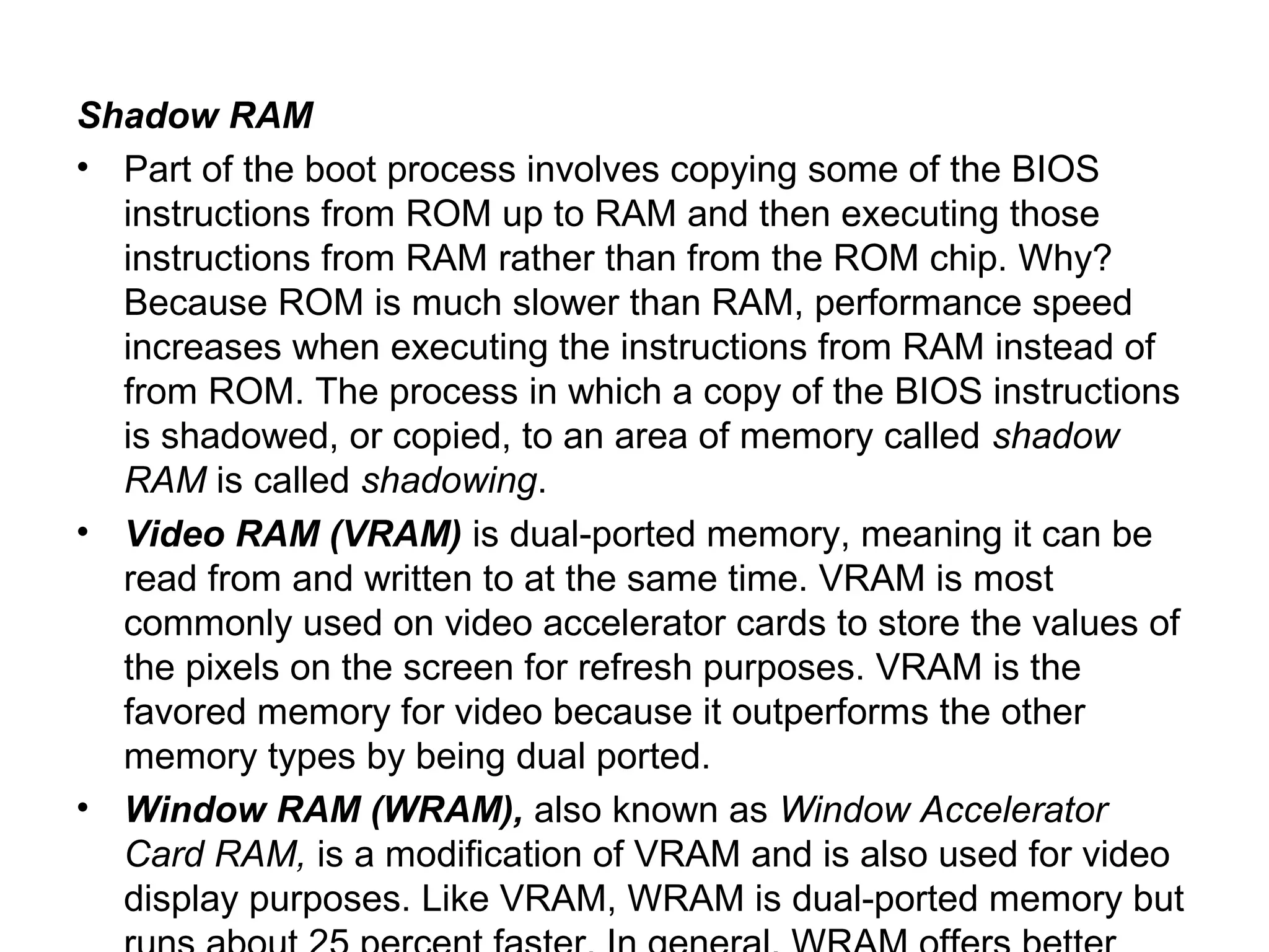 Shadow RAM
• Part of the boot process involves copying some of the BIOS
instructions from ROM up to RAM and then executing those
instructions from RAM rather than from the ROM chip. Why?
Because ROM is much slower than RAM, performance speed
increases when executing the instructions from RAM instead of
from ROM. The process in which a copy of the BIOS instructions
is shadowed, or copied, to an area of memory called shadow
RAM is called shadowing.
• Video RAM (VRAM) is dual-ported memory, meaning it can be
read from and written to at the same time. VRAM is most
commonly used on video accelerator cards to store the values of
the pixels on the screen for refresh purposes. VRAM is the
favored memory for video because it outperforms the other
memory types by being dual ported.
• Window RAM (WRAM), also known as Window Accelerator
Card RAM, is a modification of VRAM and is also used for video
display purposes. Like VRAM, WRAM is dual-ported memory but
 