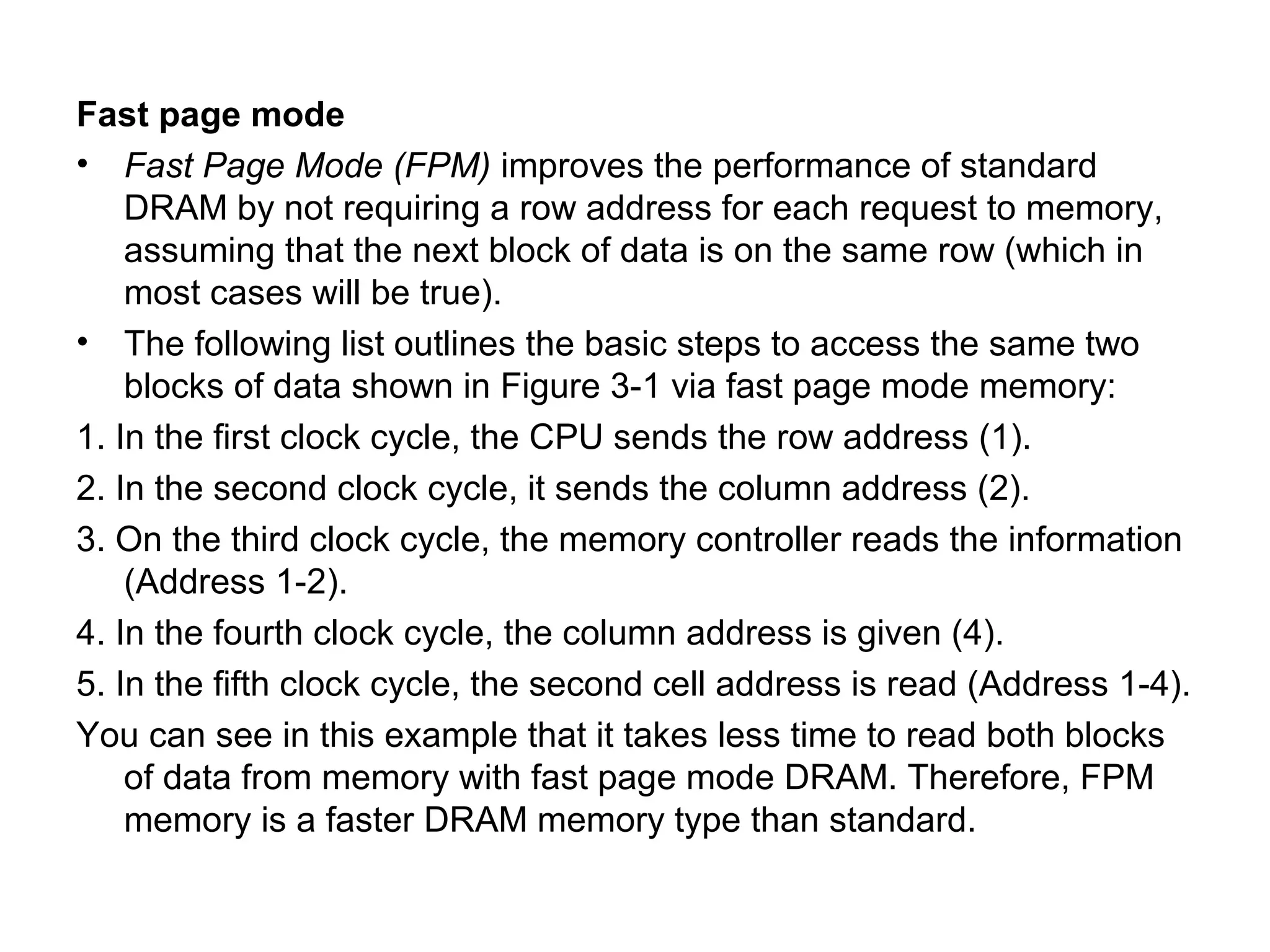 Fast page mode
• Fast Page Mode (FPM) improves the performance of standard
DRAM by not requiring a row address for each request to memory,
assuming that the next block of data is on the same row (which in
most cases will be true).
• The following list outlines the basic steps to access the same two
blocks of data shown in Figure 3-1 via fast page mode memory:
1. In the first clock cycle, the CPU sends the row address (1).
2. In the second clock cycle, it sends the column address (2).
3. On the third clock cycle, the memory controller reads the information
(Address 1-2).
4. In the fourth clock cycle, the column address is given (4).
5. In the fifth clock cycle, the second cell address is read (Address 1-4).
You can see in this example that it takes less time to read both blocks
of data from memory with fast page mode DRAM. Therefore, FPM
memory is a faster DRAM memory type than standard.
 