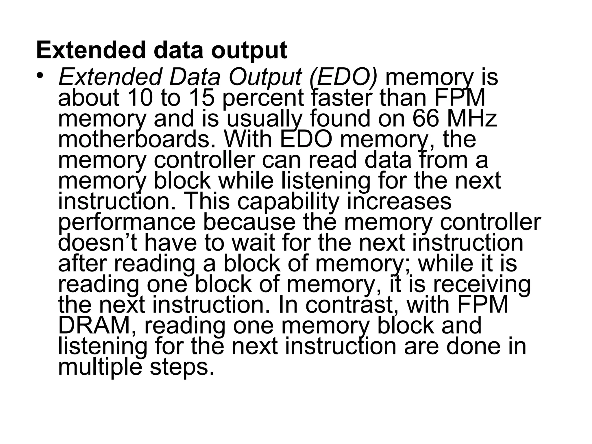 Extended data output
• Extended Data Output (EDO) memory is
about 10 to 15 percent faster than FPM
memory and is usually found on 66 MHz
motherboards. With EDO memory, the
memory controller can read data from a
memory block while listening for the next
instruction. This capability increases
performance because the memory controller
doesn’t have to wait for the next instruction
after reading a block of memory; while it is
reading one block of memory, it is receiving
the next instruction. In contrast, with FPM
DRAM, reading one memory block and
listening for the next instruction are done in
multiple steps.
 