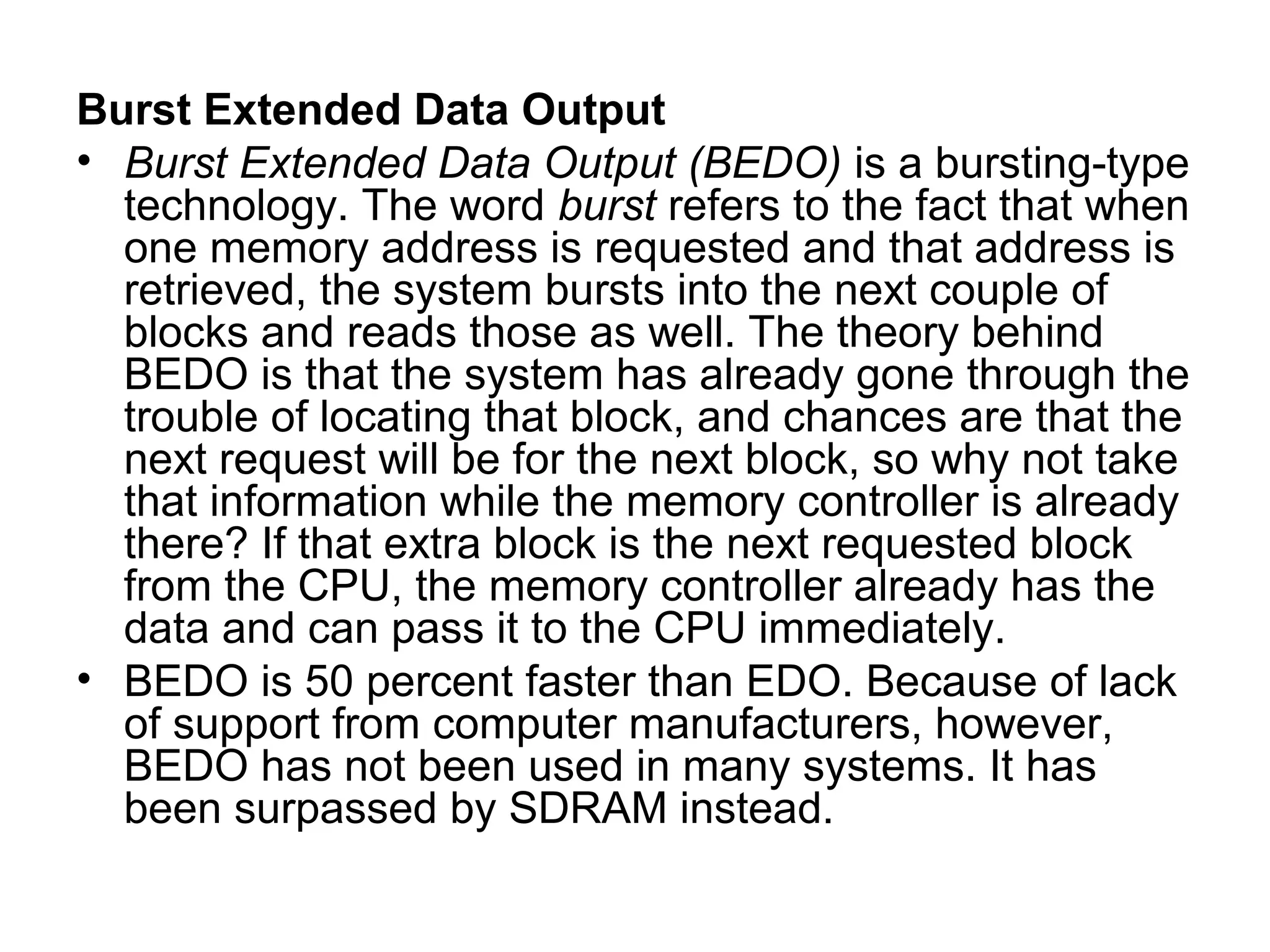 Burst Extended Data Output
• Burst Extended Data Output (BEDO) is a bursting-type
technology. The word burst refers to the fact that when
one memory address is requested and that address is
retrieved, the system bursts into the next couple of
blocks and reads those as well. The theory behind
BEDO is that the system has already gone through the
trouble of locating that block, and chances are that the
next request will be for the next block, so why not take
that information while the memory controller is already
there? If that extra block is the next requested block
from the CPU, the memory controller already has the
data and can pass it to the CPU immediately.
• BEDO is 50 percent faster than EDO. Because of lack
of support from computer manufacturers, however,
BEDO has not been used in many systems. It has
been surpassed by SDRAM instead.
 
