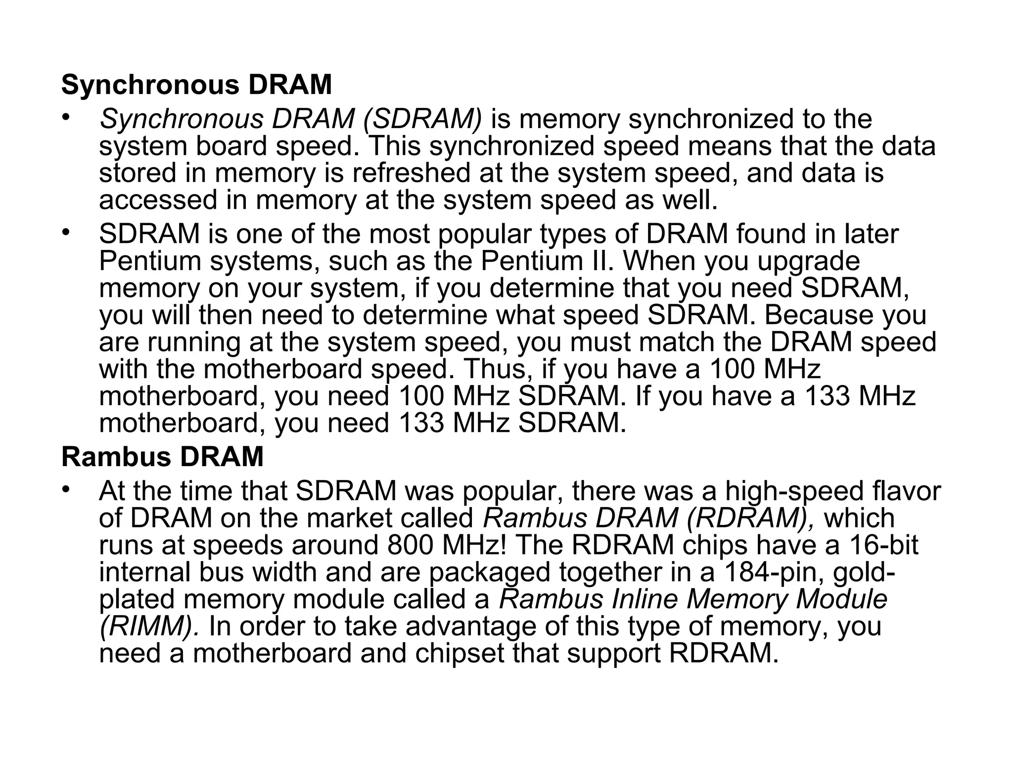 Synchronous DRAM
• Synchronous DRAM (SDRAM) is memory synchronized to the
system board speed. This synchronized speed means that the data
stored in memory is refreshed at the system speed, and data is
accessed in memory at the system speed as well.
• SDRAM is one of the most popular types of DRAM found in later
Pentium systems, such as the Pentium II. When you upgrade
memory on your system, if you determine that you need SDRAM,
you will then need to determine what speed SDRAM. Because you
are running at the system speed, you must match the DRAM speed
with the motherboard speed. Thus, if you have a 100 MHz
motherboard, you need 100 MHz SDRAM. If you have a 133 MHz
motherboard, you need 133 MHz SDRAM.
Rambus DRAM
• At the time that SDRAM was popular, there was a high-speed flavor
of DRAM on the market called Rambus DRAM (RDRAM), which
runs at speeds around 800 MHz! The RDRAM chips have a 16-bit
internal bus width and are packaged together in a 184-pin, gold-
plated memory module called a Rambus Inline Memory Module
(RIMM). In order to take advantage of this type of memory, you
need a motherboard and chipset that support RDRAM.
 