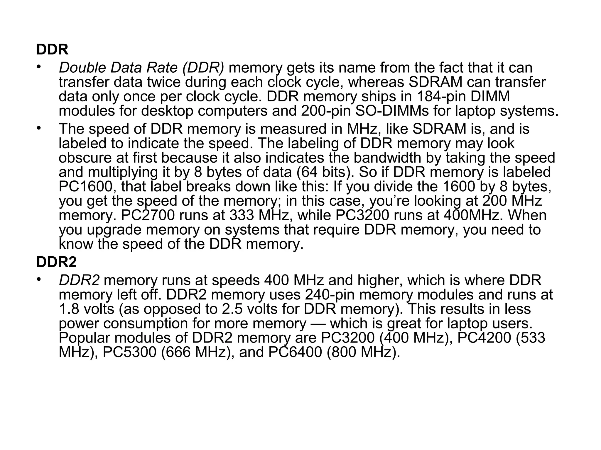 DDR
• Double Data Rate (DDR) memory gets its name from the fact that it can
transfer data twice during each clock cycle, whereas SDRAM can transfer
data only once per clock cycle. DDR memory ships in 184-pin DIMM
modules for desktop computers and 200-pin SO-DIMMs for laptop systems.
• The speed of DDR memory is measured in MHz, like SDRAM is, and is
labeled to indicate the speed. The labeling of DDR memory may look
obscure at first because it also indicates the bandwidth by taking the speed
and multiplying it by 8 bytes of data (64 bits). So if DDR memory is labeled
PC1600, that label breaks down like this: If you divide the 1600 by 8 bytes,
you get the speed of the memory; in this case, you’re looking at 200 MHz
memory. PC2700 runs at 333 MHz, while PC3200 runs at 400MHz. When
you upgrade memory on systems that require DDR memory, you need to
know the speed of the DDR memory.
DDR2
• DDR2 memory runs at speeds 400 MHz and higher, which is where DDR
memory left off. DDR2 memory uses 240-pin memory modules and runs at
1.8 volts (as opposed to 2.5 volts for DDR memory). This results in less
power consumption for more memory — which is great for laptop users.
Popular modules of DDR2 memory are PC3200 (400 MHz), PC4200 (533
MHz), PC5300 (666 MHz), and PC6400 (800 MHz).
 