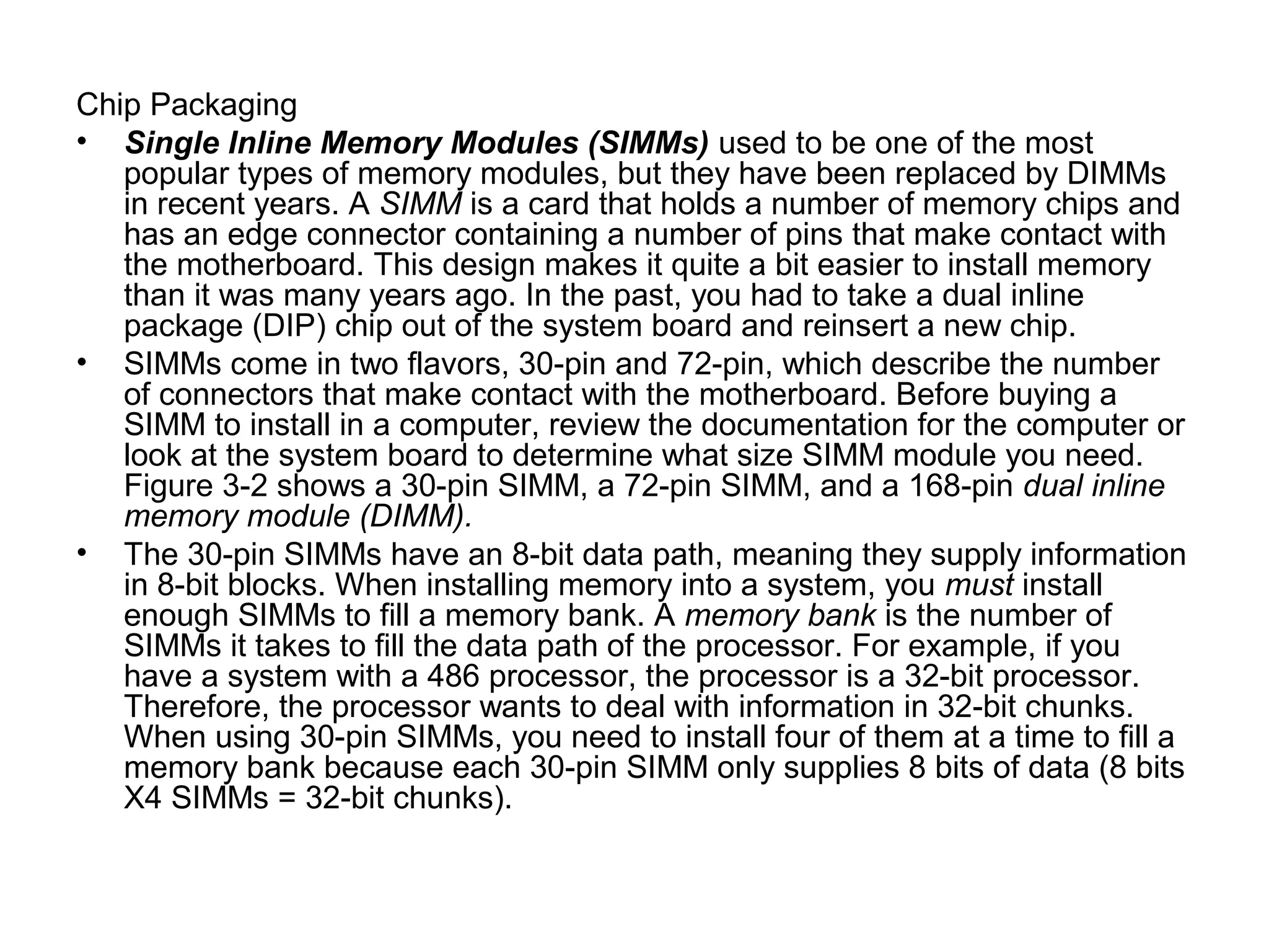 Chip Packaging
• Single Inline Memory Modules (SIMMs) used to be one of the most
popular types of memory modules, but they have been replaced by DIMMs
in recent years. A SIMM is a card that holds a number of memory chips and
has an edge connector containing a number of pins that make contact with
the motherboard. This design makes it quite a bit easier to install memory
than it was many years ago. In the past, you had to take a dual inline
package (DIP) chip out of the system board and reinsert a new chip.
• SIMMs come in two flavors, 30-pin and 72-pin, which describe the number
of connectors that make contact with the motherboard. Before buying a
SIMM to install in a computer, review the documentation for the computer or
look at the system board to determine what size SIMM module you need.
Figure 3-2 shows a 30-pin SIMM, a 72-pin SIMM, and a 168-pin dual inline
memory module (DIMM).
• The 30-pin SIMMs have an 8-bit data path, meaning they supply information
in 8-bit blocks. When installing memory into a system, you must install
enough SIMMs to fill a memory bank. A memory bank is the number of
SIMMs it takes to fill the data path of the processor. For example, if you
have a system with a 486 processor, the processor is a 32-bit processor.
Therefore, the processor wants to deal with information in 32-bit chunks.
When using 30-pin SIMMs, you need to install four of them at a time to fill a
memory bank because each 30-pin SIMM only supplies 8 bits of data (8 bits
X4 SIMMs = 32-bit chunks).
 