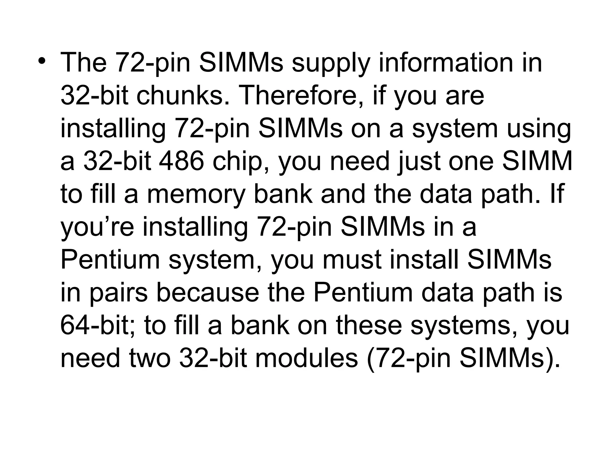 • The 72-pin SIMMs supply information in
32-bit chunks. Therefore, if you are
installing 72-pin SIMMs on a system using
a 32-bit 486 chip, you need just one SIMM
to fill a memory bank and the data path. If
you’re installing 72-pin SIMMs in a
Pentium system, you must install SIMMs
in pairs because the Pentium data path is
64-bit; to fill a bank on these systems, you
need two 32-bit modules (72-pin SIMMs).
 