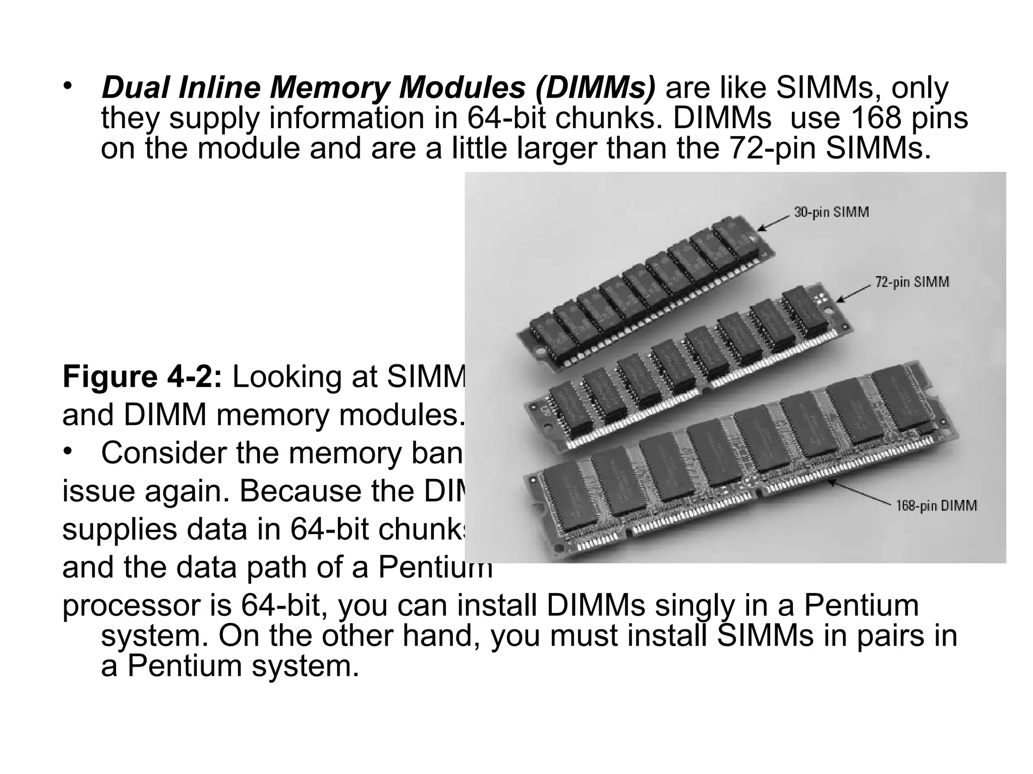 • Dual Inline Memory Modules (DIMMs) are like SIMMs, only
they supply information in 64-bit chunks. DIMMs use 168 pins
on the module and are a little larger than the 72-pin SIMMs.
Figure 4-2: Looking at SIMM –
and DIMM memory modules.
• Consider the memory bank
issue again. Because the DIMM
supplies data in 64-bit chunks,
and the data path of a Pentium
processor is 64-bit, you can install DIMMs singly in a Pentium
system. On the other hand, you must install SIMMs in pairs in
a Pentium system.
 