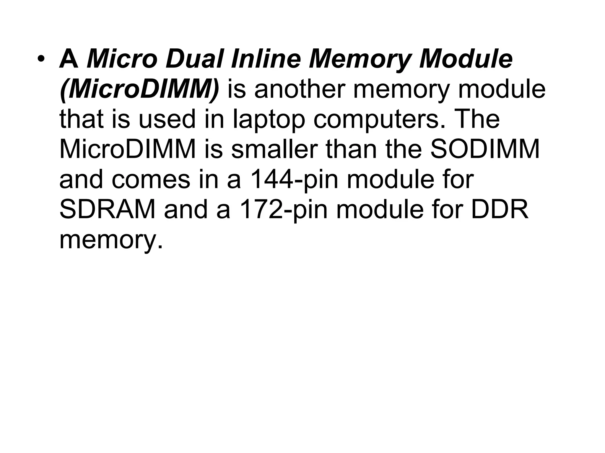 • A Micro Dual Inline Memory Module
(MicroDIMM) is another memory module
that is used in laptop computers. The
MicroDIMM is smaller than the SODIMM
and comes in a 144-pin module for
SDRAM and a 172-pin module for DDR
memory.
 