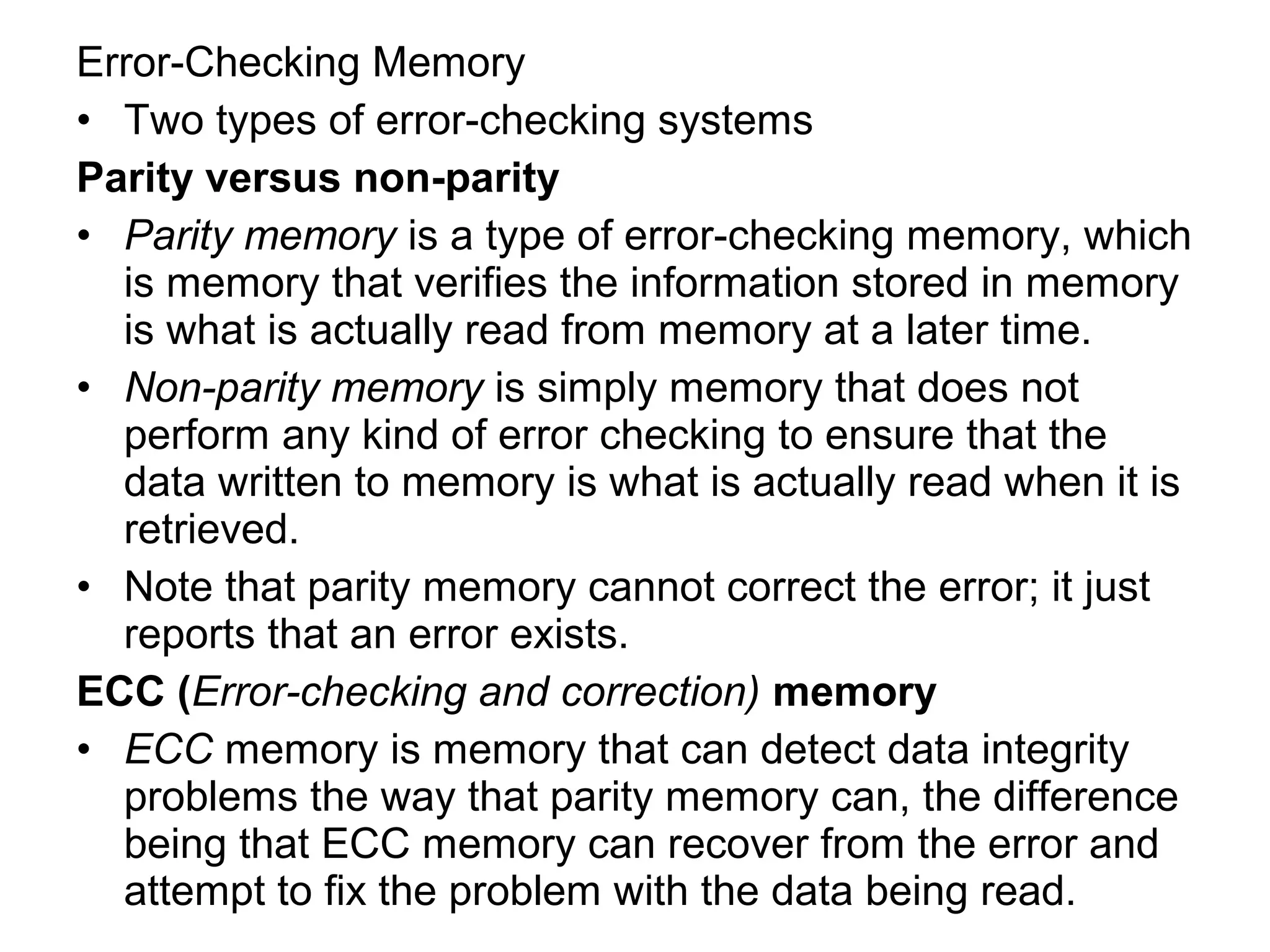 Error-Checking Memory
• Two types of error-checking systems
Parity versus non-parity
• Parity memory is a type of error-checking memory, which
is memory that verifies the information stored in memory
is what is actually read from memory at a later time.
• Non-parity memory is simply memory that does not
perform any kind of error checking to ensure that the
data written to memory is what is actually read when it is
retrieved.
• Note that parity memory cannot correct the error; it just
reports that an error exists.
ECC (Error-checking and correction) memory
• ECC memory is memory that can detect data integrity
problems the way that parity memory can, the difference
being that ECC memory can recover from the error and
attempt to fix the problem with the data being read.
 