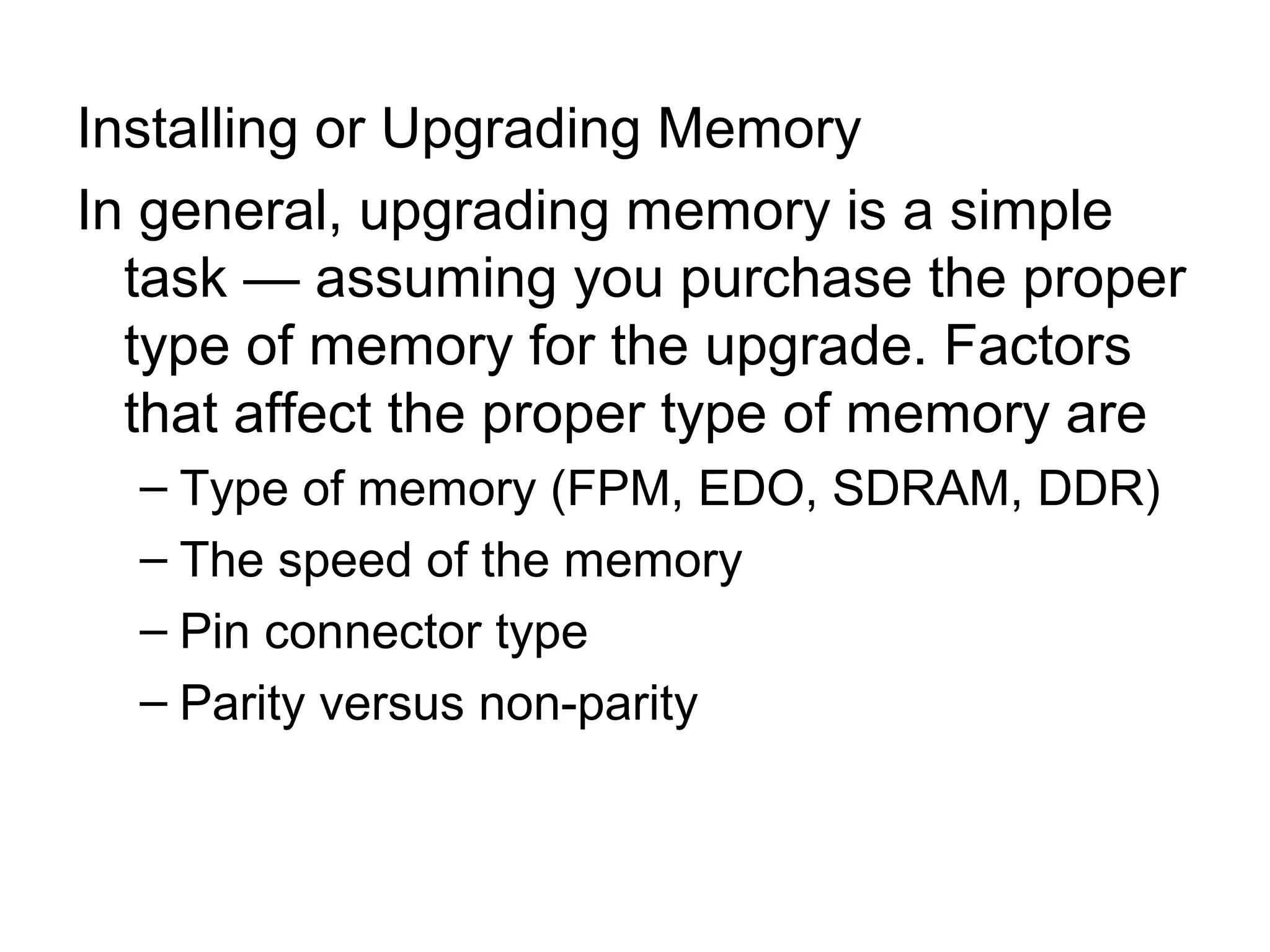 Installing or Upgrading Memory
In general, upgrading memory is a simple
task — assuming you purchase the proper
type of memory for the upgrade. Factors
that affect the proper type of memory are
– Type of memory (FPM, EDO, SDRAM, DDR)
– The speed of the memory
– Pin connector type
– Parity versus non-parity
 