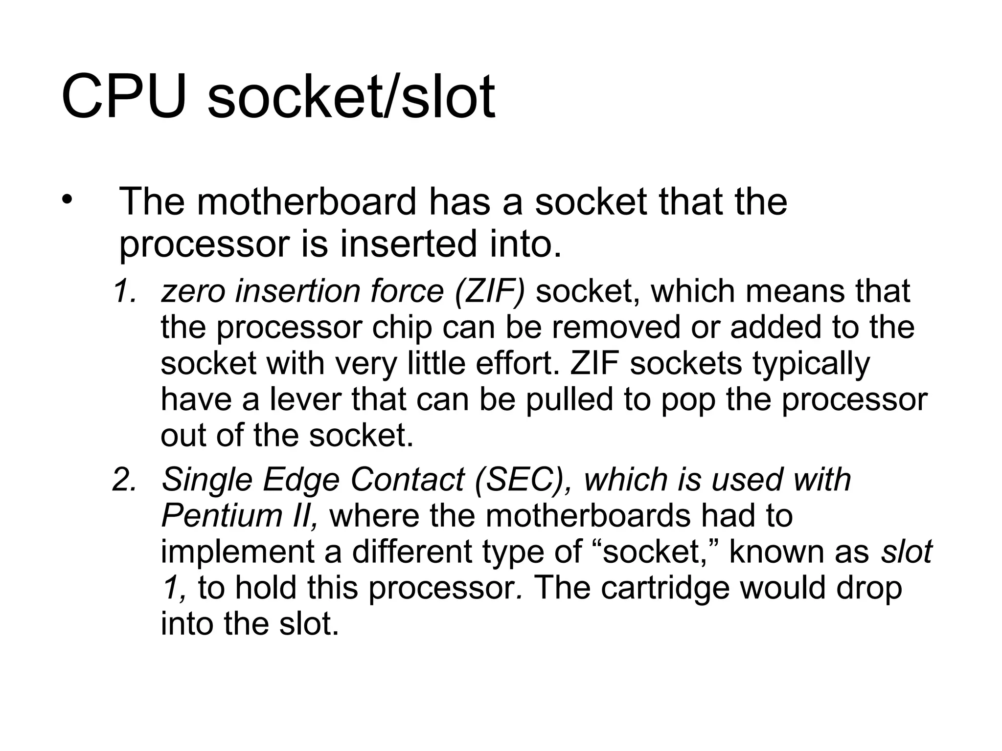 CPU socket/slot
• The motherboard has a socket that the
processor is inserted into.
1. zero insertion force (ZIF) socket, which means that
the processor chip can be removed or added to the
socket with very little effort. ZIF sockets typically
have a lever that can be pulled to pop the processor
out of the socket.
2. Single Edge Contact (SEC), which is used with
Pentium II, where the motherboards had to
implement a different type of “socket,” known as slot
1, to hold this processor. The cartridge would drop
into the slot.
 