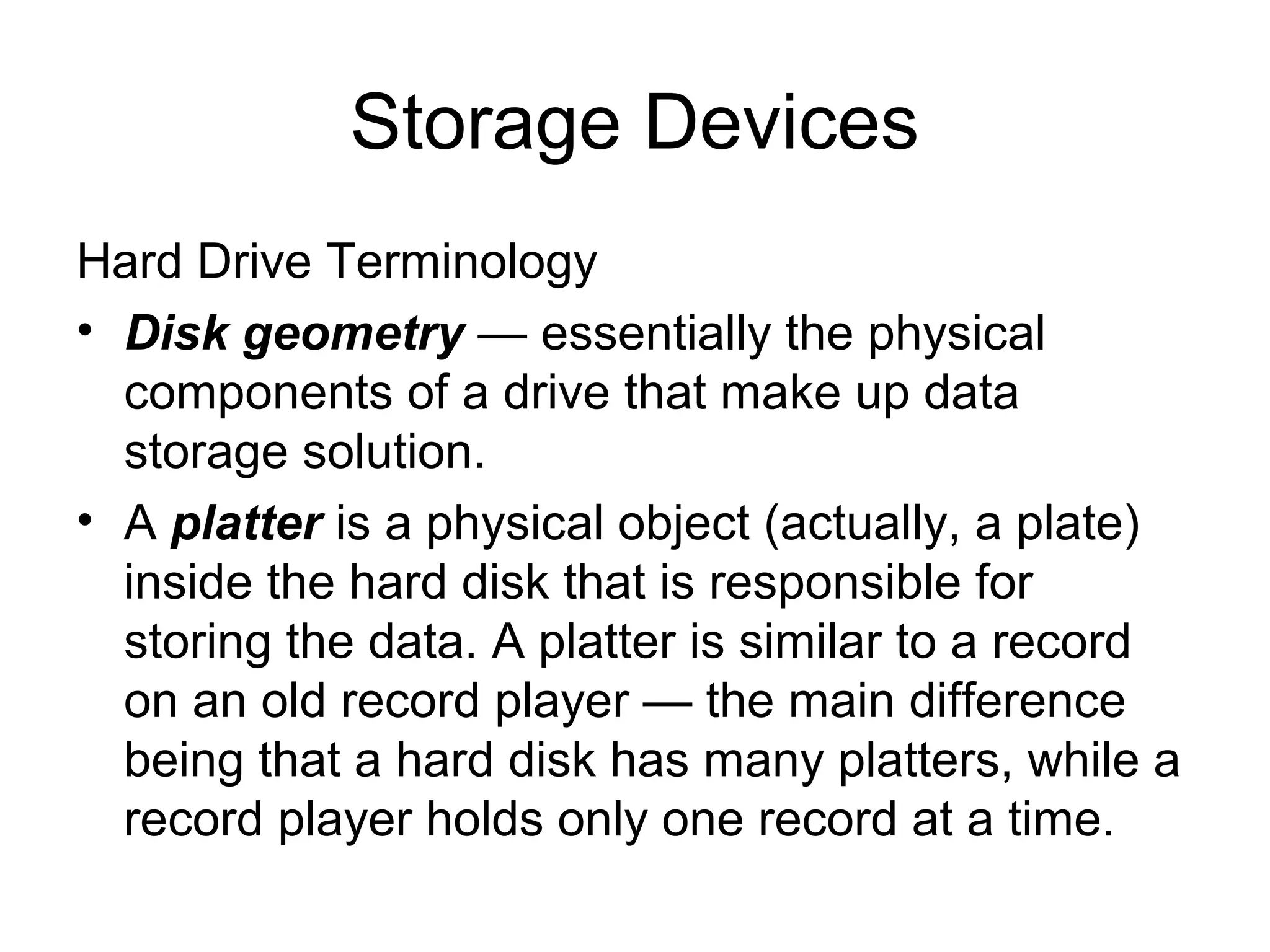 Storage Devices
Hard Drive Terminology
• Disk geometry — essentially the physical
components of a drive that make up data
storage solution.
• A platter is a physical object (actually, a plate)
inside the hard disk that is responsible for
storing the data. A platter is similar to a record
on an old record player — the main difference
being that a hard disk has many platters, while a
record player holds only one record at a time.
 