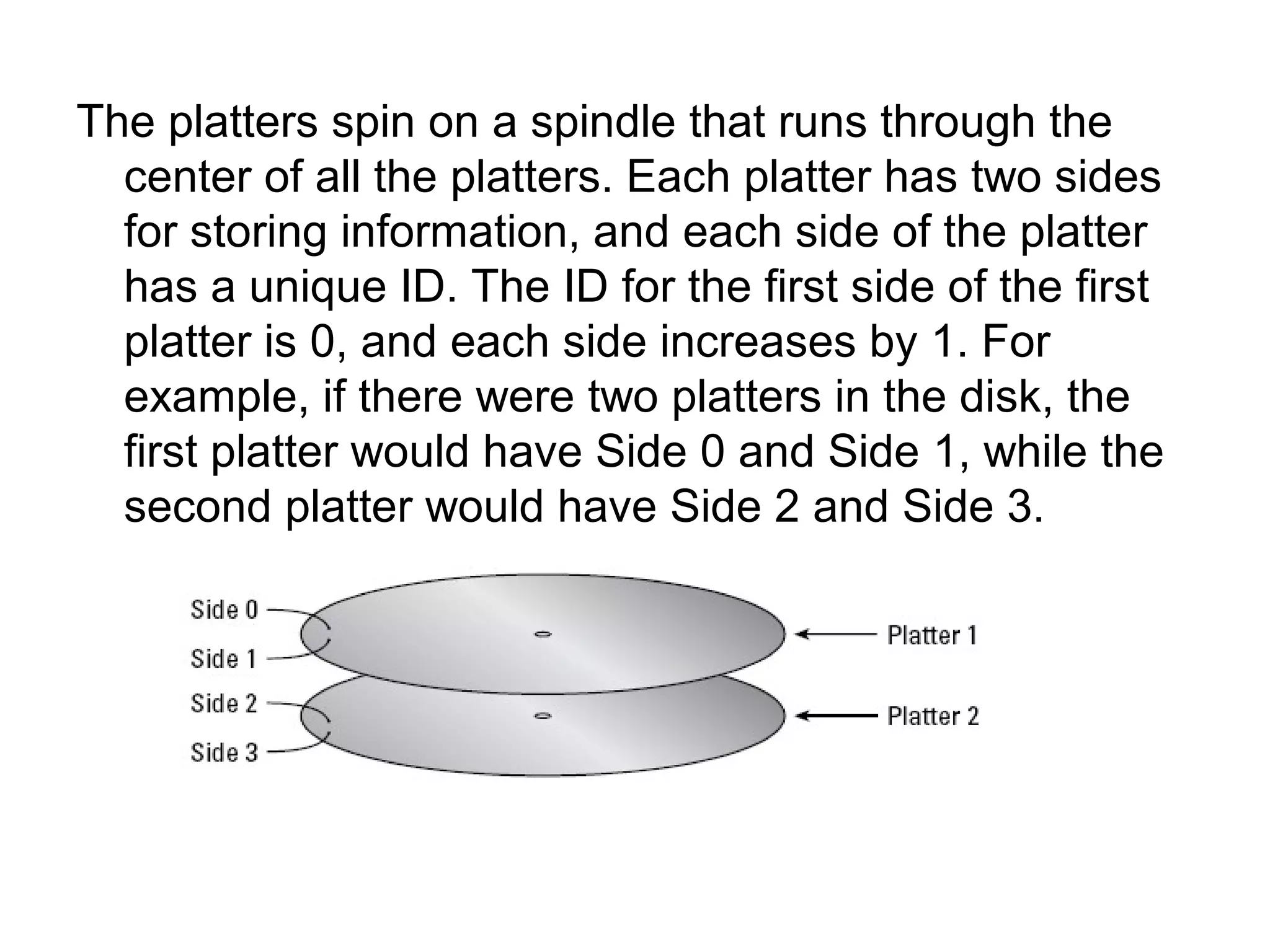 The platters spin on a spindle that runs through the
center of all the platters. Each platter has two sides
for storing information, and each side of the platter
has a unique ID. The ID for the first side of the first
platter is 0, and each side increases by 1. For
example, if there were two platters in the disk, the
first platter would have Side 0 and Side 1, while the
second platter would have Side 2 and Side 3.
 