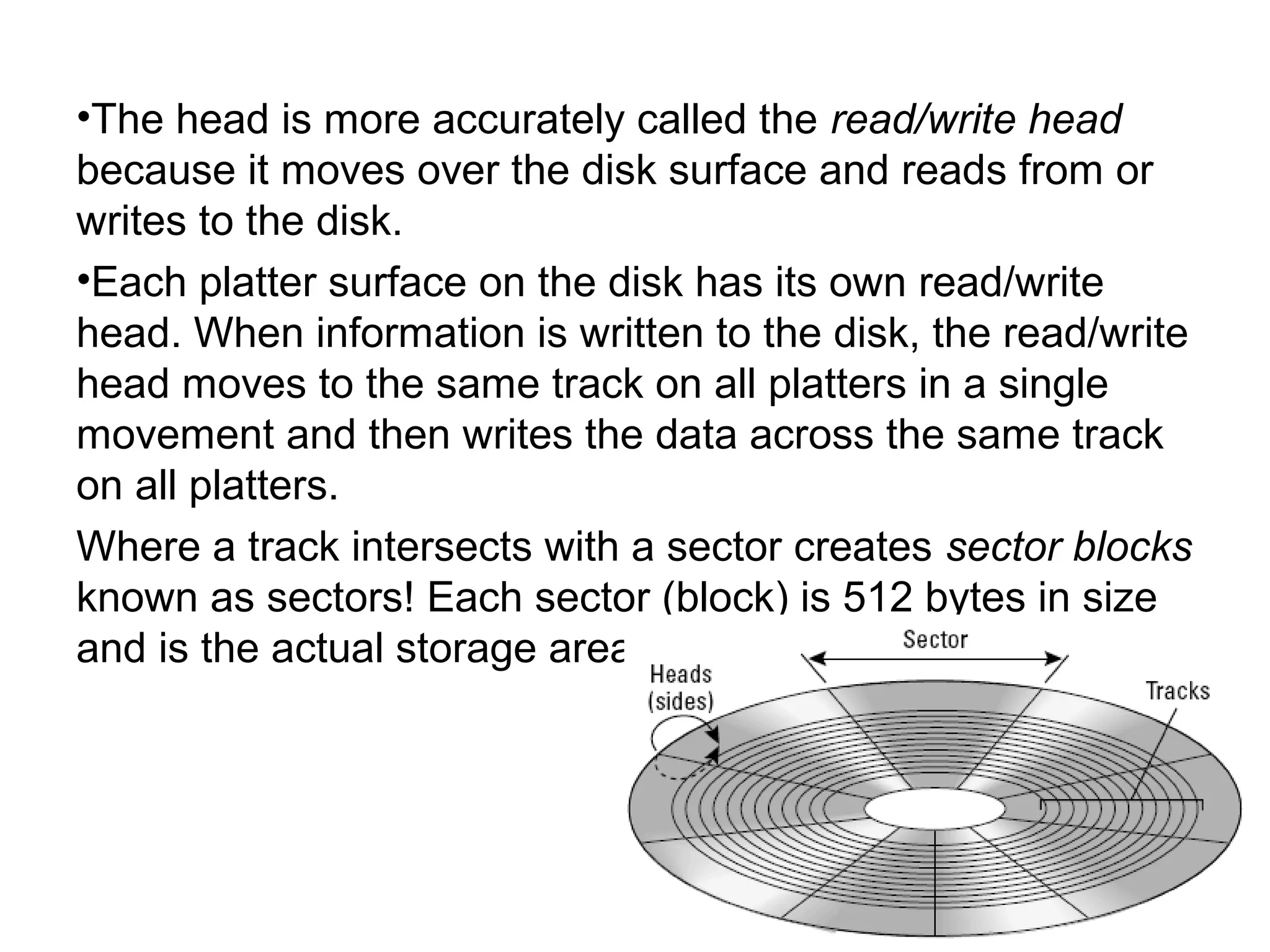 •The head is more accurately called the read/write head
because it moves over the disk surface and reads from or
writes to the disk.
•Each platter surface on the disk has its own read/write
head. When information is written to the disk, the read/write
head moves to the same track on all platters in a single
movement and then writes the data across the same track
on all platters.
Where a track intersects with a sector creates sector blocks
known as sectors! Each sector (block) is 512 bytes in size
and is the actual storage area for data.
 