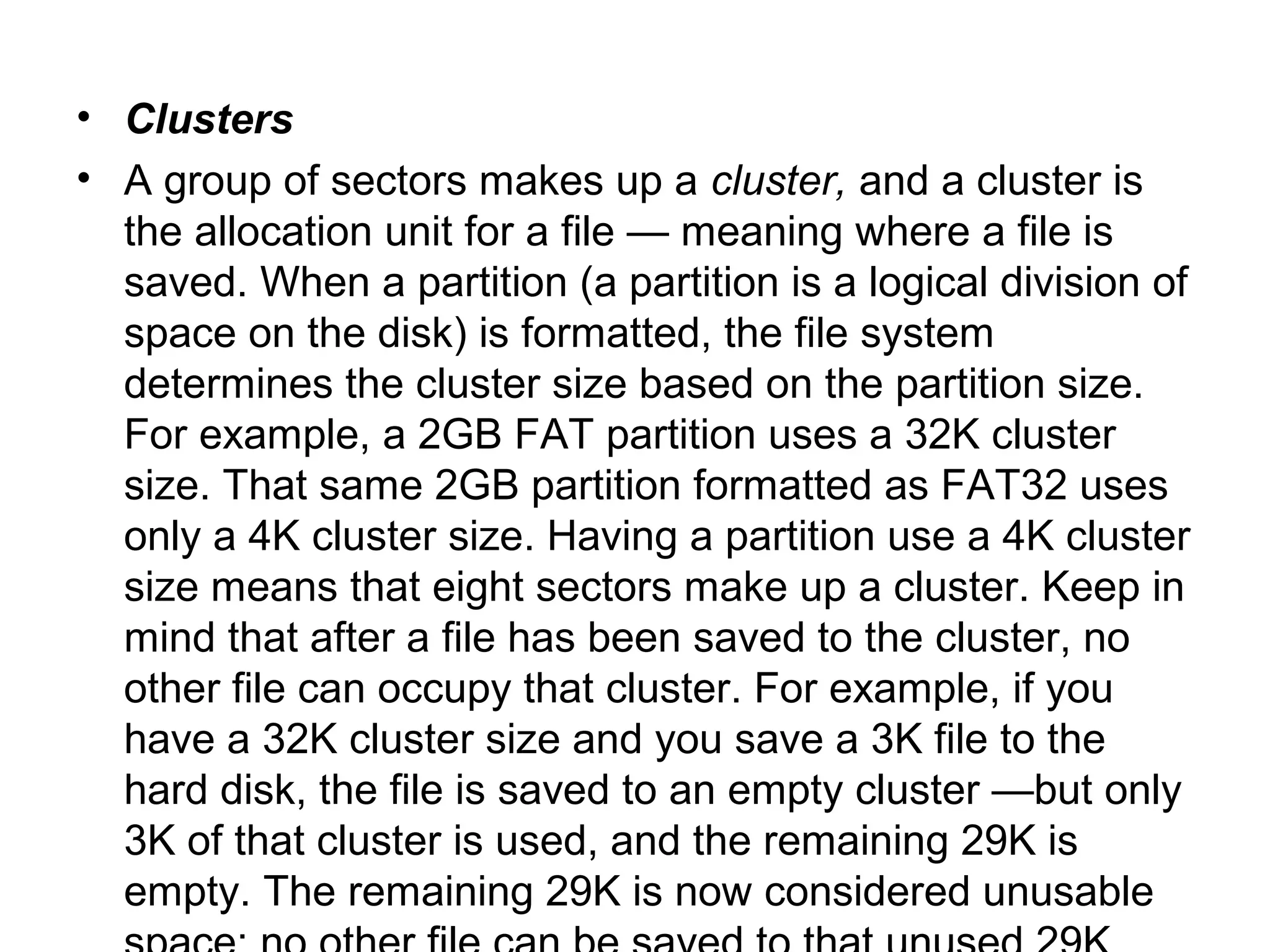 • Clusters
• A group of sectors makes up a cluster, and a cluster is
the allocation unit for a file — meaning where a file is
saved. When a partition (a partition is a logical division of
space on the disk) is formatted, the file system
determines the cluster size based on the partition size.
For example, a 2GB FAT partition uses a 32K cluster
size. That same 2GB partition formatted as FAT32 uses
only a 4K cluster size. Having a partition use a 4K cluster
size means that eight sectors make up a cluster. Keep in
mind that after a file has been saved to the cluster, no
other file can occupy that cluster. For example, if you
have a 32K cluster size and you save a 3K file to the
hard disk, the file is saved to an empty cluster —but only
3K of that cluster is used, and the remaining 29K is
empty. The remaining 29K is now considered unusable
 