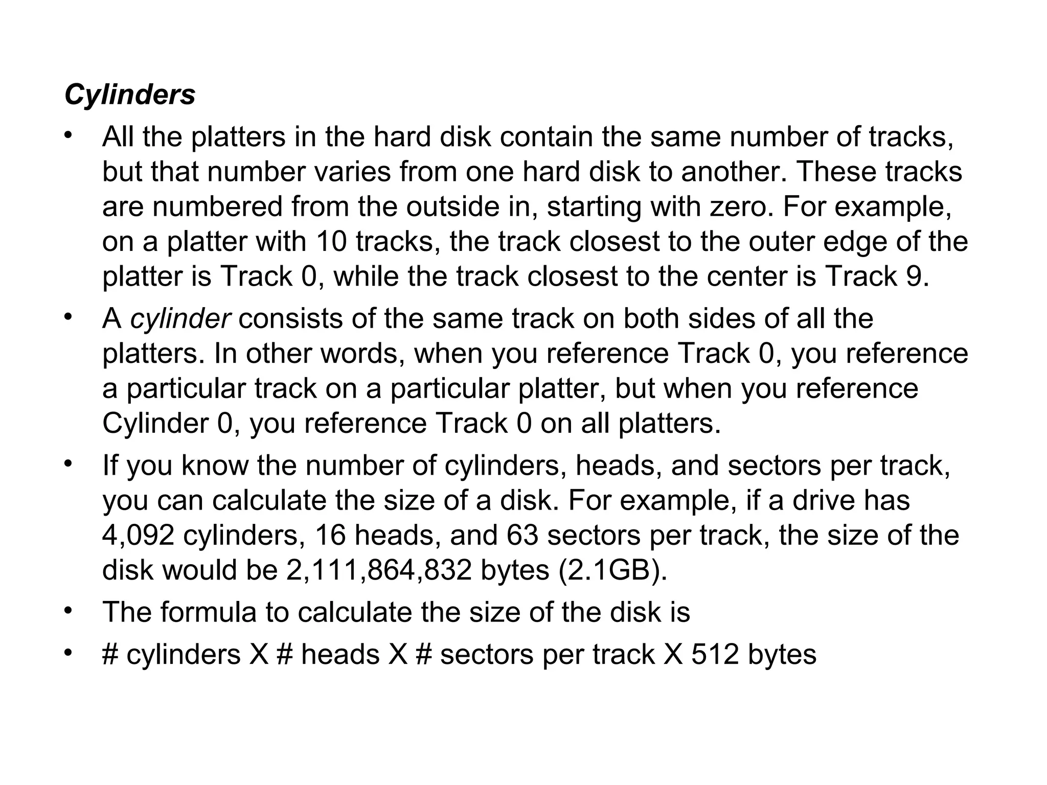 Cylinders
• All the platters in the hard disk contain the same number of tracks,
but that number varies from one hard disk to another. These tracks
are numbered from the outside in, starting with zero. For example,
on a platter with 10 tracks, the track closest to the outer edge of the
platter is Track 0, while the track closest to the center is Track 9.
• A cylinder consists of the same track on both sides of all the
platters. In other words, when you reference Track 0, you reference
a particular track on a particular platter, but when you reference
Cylinder 0, you reference Track 0 on all platters.
• If you know the number of cylinders, heads, and sectors per track,
you can calculate the size of a disk. For example, if a drive has
4,092 cylinders, 16 heads, and 63 sectors per track, the size of the
disk would be 2,111,864,832 bytes (2.1GB).
• The formula to calculate the size of the disk is
• # cylinders X # heads X # sectors per track X 512 bytes
 