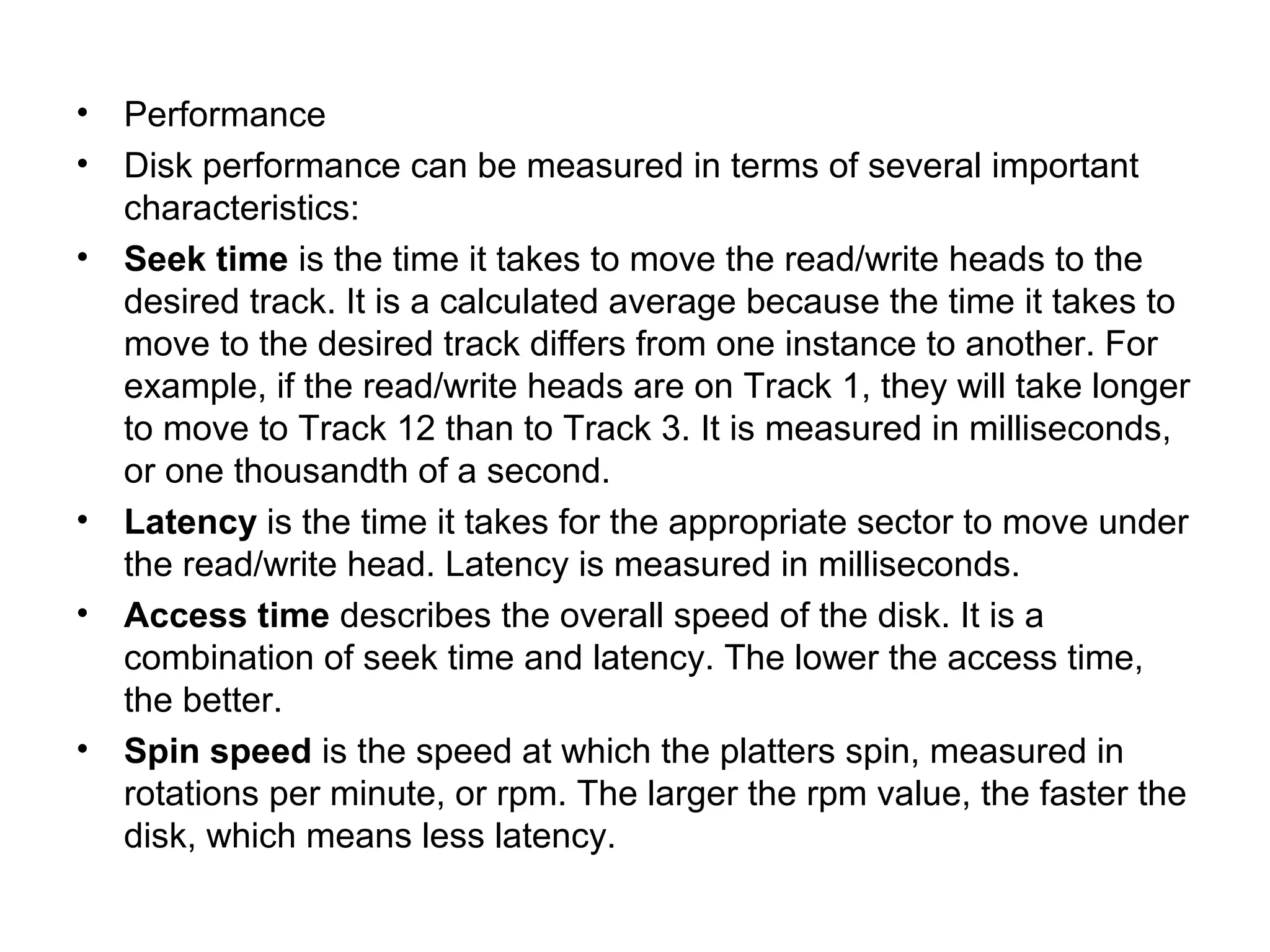• Performance
• Disk performance can be measured in terms of several important
characteristics:
• Seek time is the time it takes to move the read/write heads to the
desired track. It is a calculated average because the time it takes to
move to the desired track differs from one instance to another. For
example, if the read/write heads are on Track 1, they will take longer
to move to Track 12 than to Track 3. It is measured in milliseconds,
or one thousandth of a second.
• Latency is the time it takes for the appropriate sector to move under
the read/write head. Latency is measured in milliseconds.
• Access time describes the overall speed of the disk. It is a
combination of seek time and latency. The lower the access time,
the better.
• Spin speed is the speed at which the platters spin, measured in
rotations per minute, or rpm. The larger the rpm value, the faster the
disk, which means less latency.
 