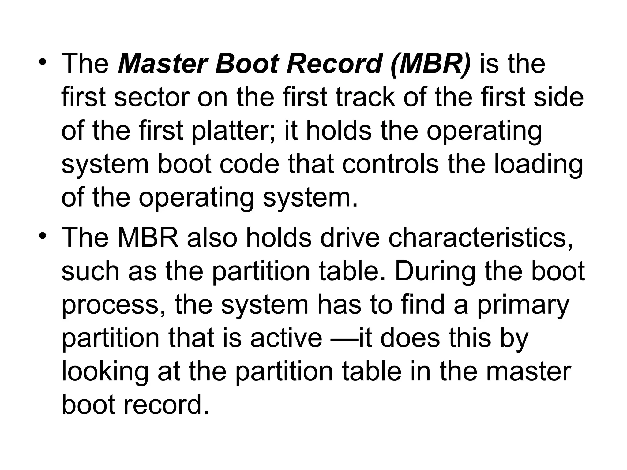 • The Master Boot Record (MBR) is the
first sector on the first track of the first side
of the first platter; it holds the operating
system boot code that controls the loading
of the operating system.
• The MBR also holds drive characteristics,
such as the partition table. During the boot
process, the system has to find a primary
partition that is active —it does this by
looking at the partition table in the master
boot record.
 