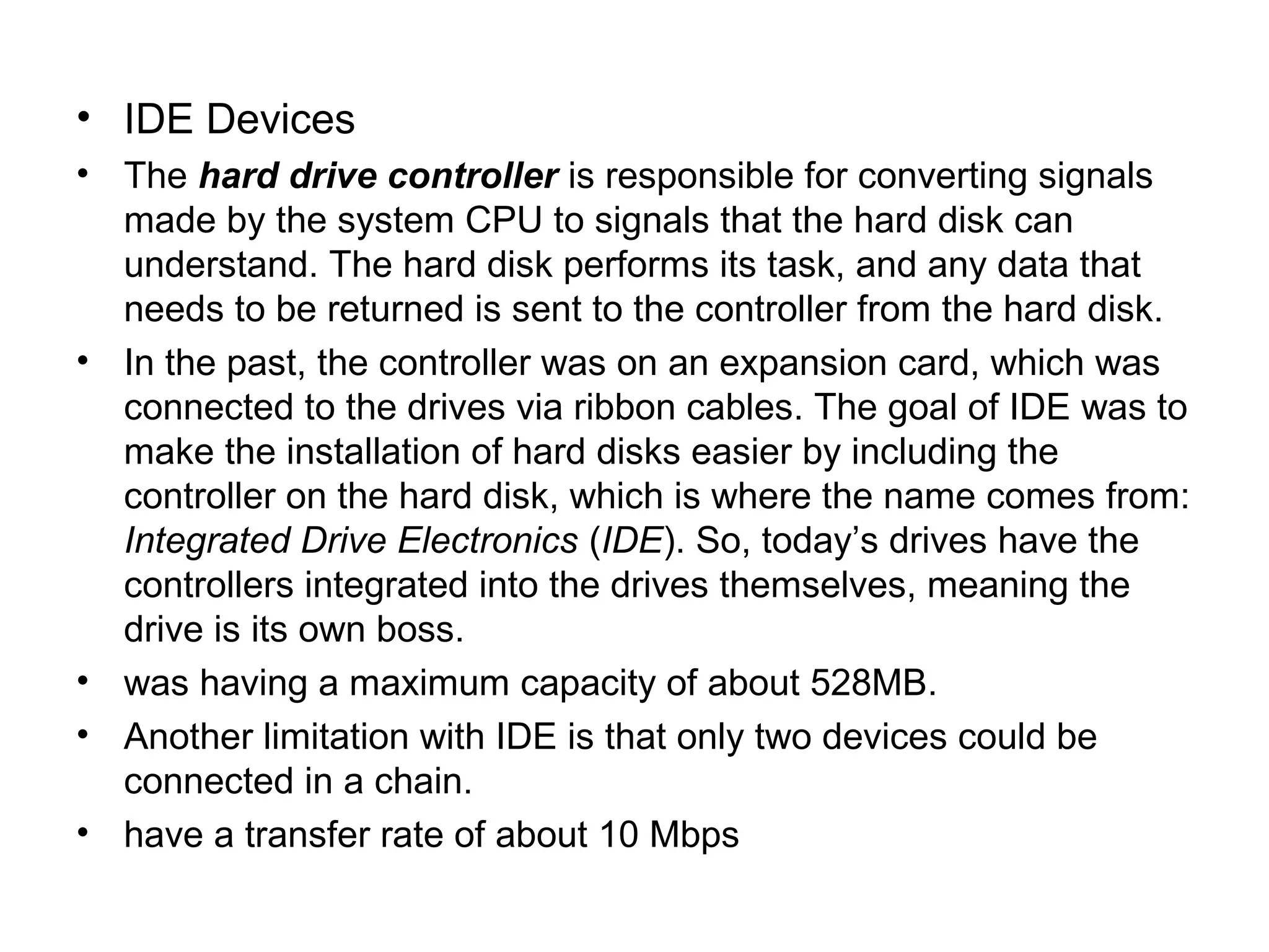 • IDE Devices
• The hard drive controller is responsible for converting signals
made by the system CPU to signals that the hard disk can
understand. The hard disk performs its task, and any data that
needs to be returned is sent to the controller from the hard disk.
• In the past, the controller was on an expansion card, which was
connected to the drives via ribbon cables. The goal of IDE was to
make the installation of hard disks easier by including the
controller on the hard disk, which is where the name comes from:
Integrated Drive Electronics (IDE). So, today’s drives have the
controllers integrated into the drives themselves, meaning the
drive is its own boss.
• was having a maximum capacity of about 528MB.
• Another limitation with IDE is that only two devices could be
connected in a chain.
• have a transfer rate of about 10 Mbps
 
