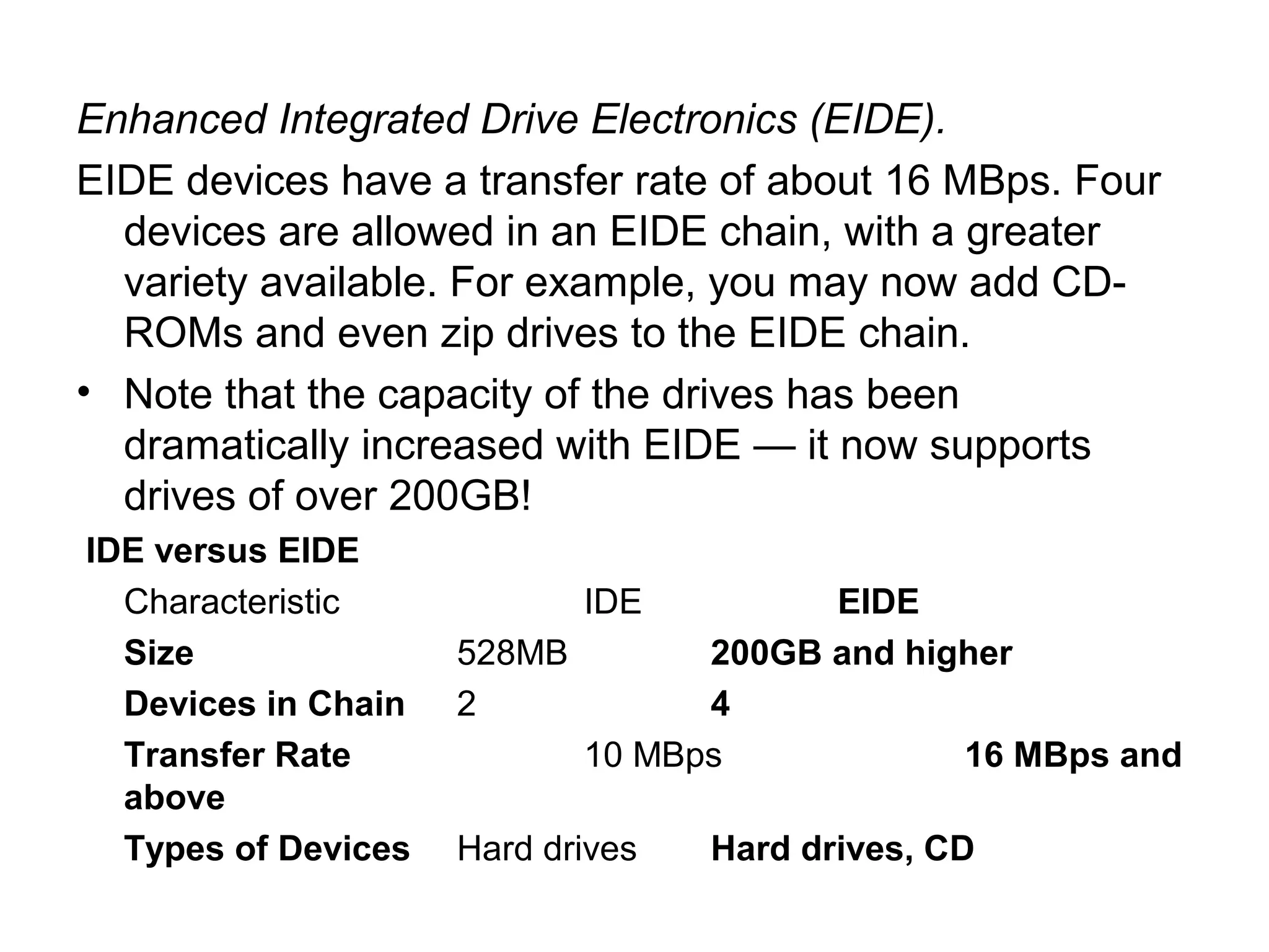 Enhanced Integrated Drive Electronics (EIDE).
EIDE devices have a transfer rate of about 16 MBps. Four
devices are allowed in an EIDE chain, with a greater
variety available. For example, you may now add CD-
ROMs and even zip drives to the EIDE chain.
• Note that the capacity of the drives has been
dramatically increased with EIDE — it now supports
drives of over 200GB!
IDE versus EIDE
Characteristic IDE EIDE
Size 528MB 200GB and higher
Devices in Chain 2 4
Transfer Rate 10 MBps 16 MBps and
above
Types of Devices Hard drives Hard drives, CD
 