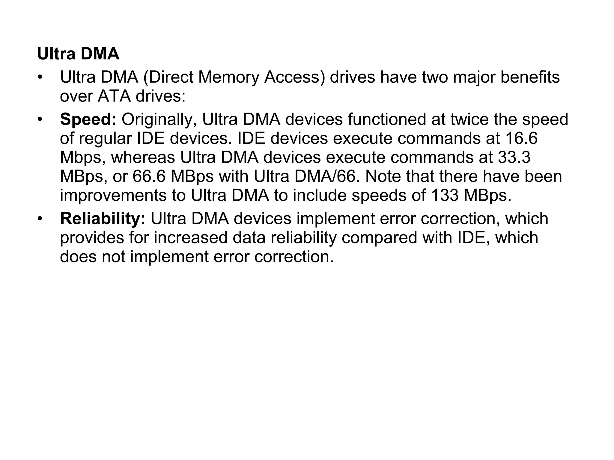 Ultra DMA
• Ultra DMA (Direct Memory Access) drives have two major benefits
over ATA drives:
• Speed: Originally, Ultra DMA devices functioned at twice the speed
of regular IDE devices. IDE devices execute commands at 16.6
Mbps, whereas Ultra DMA devices execute commands at 33.3
MBps, or 66.6 MBps with Ultra DMA/66. Note that there have been
improvements to Ultra DMA to include speeds of 133 MBps.
• Reliability: Ultra DMA devices implement error correction, which
provides for increased data reliability compared with IDE, which
does not implement error correction.
 
