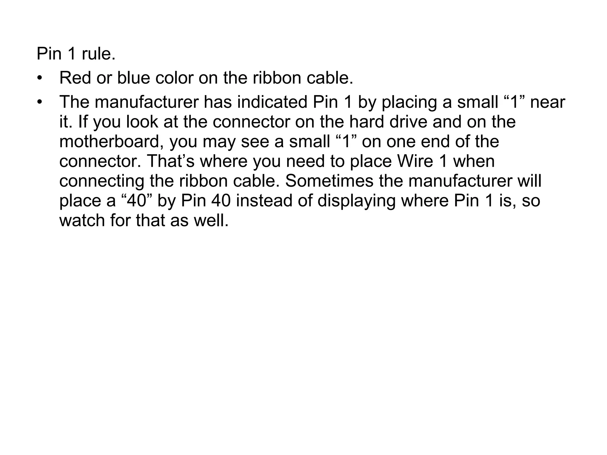 Pin 1 rule.
• Red or blue color on the ribbon cable.
• The manufacturer has indicated Pin 1 by placing a small “1” near
it. If you look at the connector on the hard drive and on the
motherboard, you may see a small “1” on one end of the
connector. That’s where you need to place Wire 1 when
connecting the ribbon cable. Sometimes the manufacturer will
place a “40” by Pin 40 instead of displaying where Pin 1 is, so
watch for that as well.
 