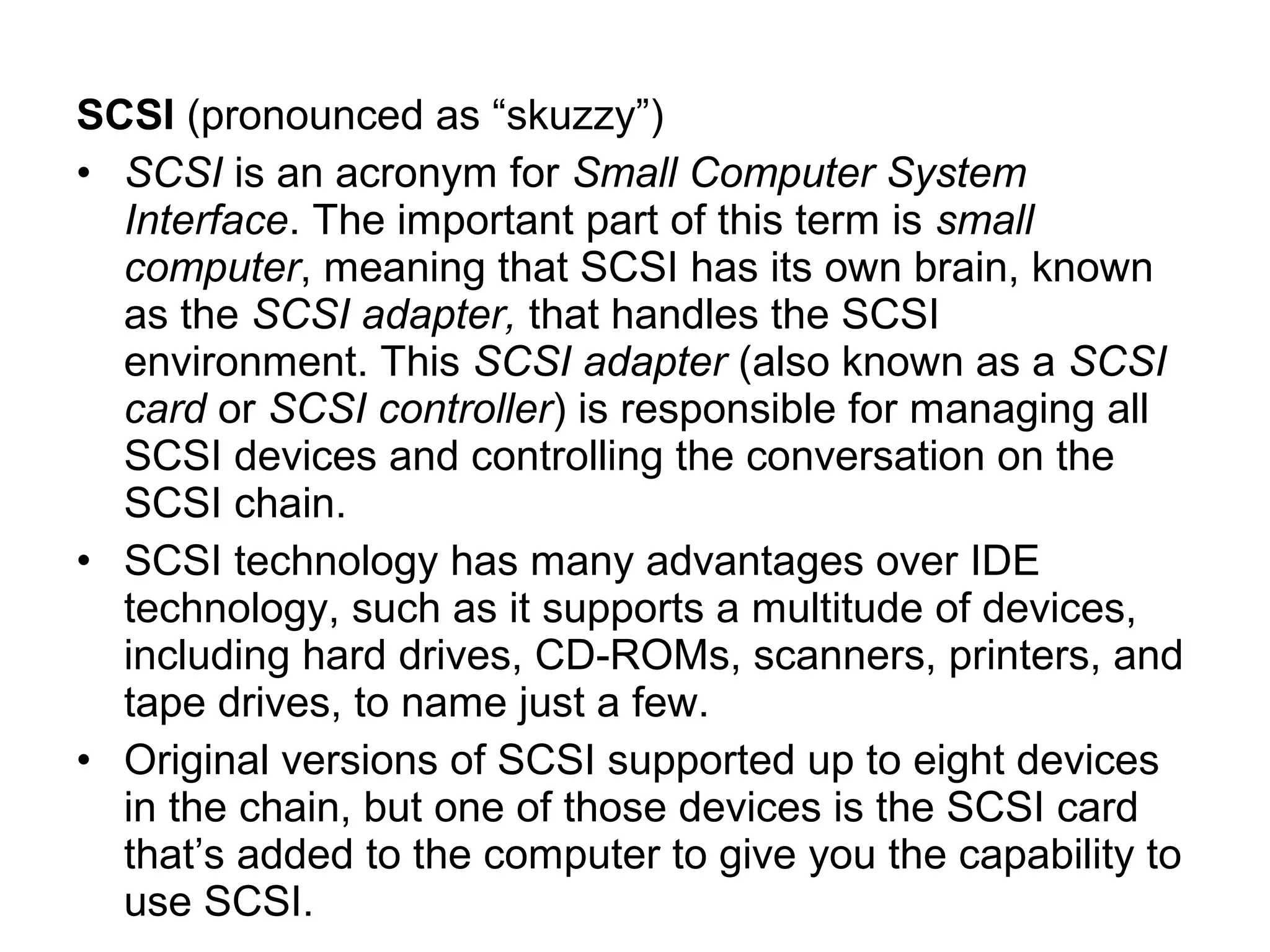 SCSI (pronounced as “skuzzy”)
• SCSI is an acronym for Small Computer System
Interface. The important part of this term is small
computer, meaning that SCSI has its own brain, known
as the SCSI adapter, that handles the SCSI
environment. This SCSI adapter (also known as a SCSI
card or SCSI controller) is responsible for managing all
SCSI devices and controlling the conversation on the
SCSI chain.
• SCSI technology has many advantages over IDE
technology, such as it supports a multitude of devices,
including hard drives, CD-ROMs, scanners, printers, and
tape drives, to name just a few.
• Original versions of SCSI supported up to eight devices
in the chain, but one of those devices is the SCSI card
that’s added to the computer to give you the capability to
use SCSI.
 