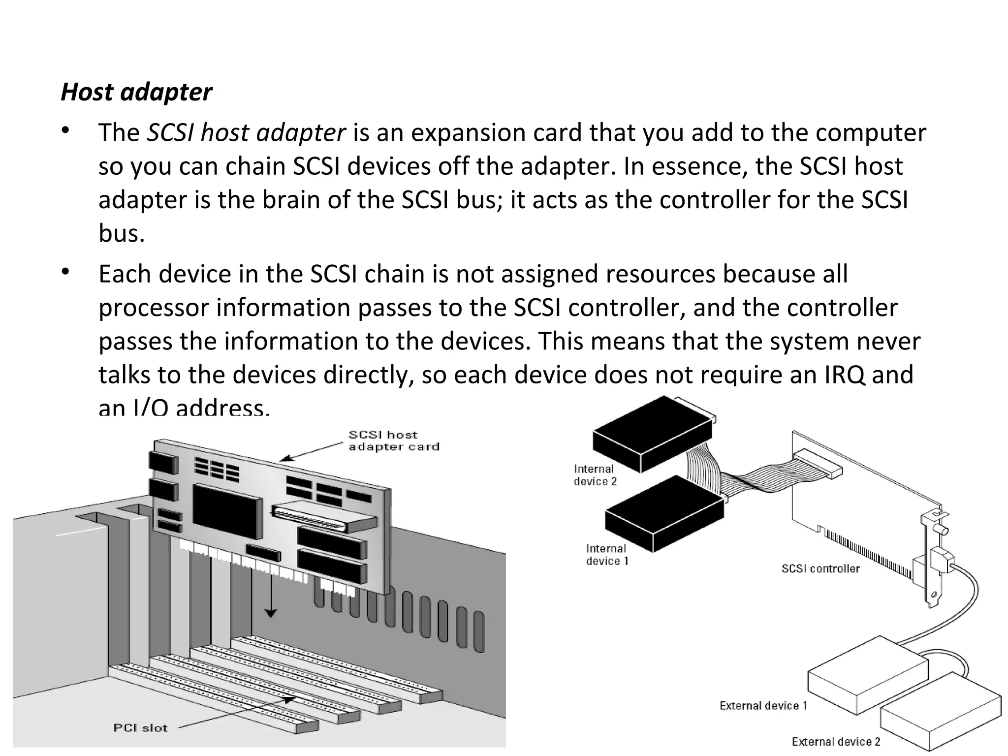 Host adapter
• The SCSI host adapter is an expansion card that you add to the computer
so you can chain SCSI devices off the adapter. In essence, the SCSI host
adapter is the brain of the SCSI bus; it acts as the controller for the SCSI
bus.
• Each device in the SCSI chain is not assigned resources because all
processor information passes to the SCSI controller, and the controller
passes the information to the devices. This means that the system never
talks to the devices directly, so each device does not require an IRQ and
an I/O address.
 