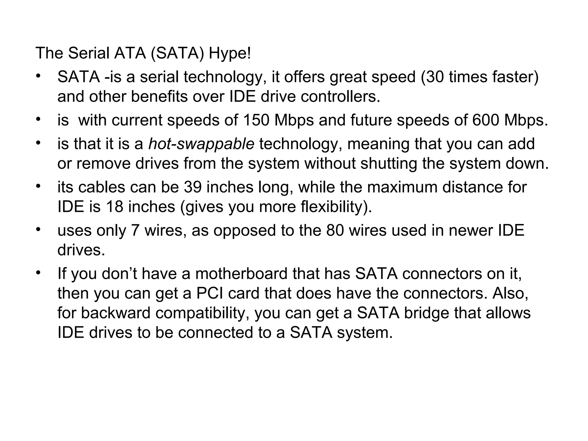 The Serial ATA (SATA) Hype!
• SATA -is a serial technology, it offers great speed (30 times faster)
and other benefits over IDE drive controllers.
• is with current speeds of 150 Mbps and future speeds of 600 Mbps.
• is that it is a hot-swappable technology, meaning that you can add
or remove drives from the system without shutting the system down.
• its cables can be 39 inches long, while the maximum distance for
IDE is 18 inches (gives you more flexibility).
• uses only 7 wires, as opposed to the 80 wires used in newer IDE
drives.
• If you don’t have a motherboard that has SATA connectors on it,
then you can get a PCI card that does have the connectors. Also,
for backward compatibility, you can get a SATA bridge that allows
IDE drives to be connected to a SATA system.
 