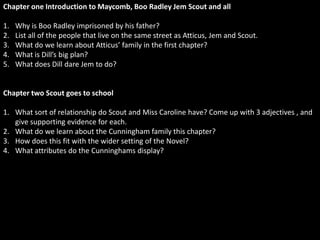 Chapter one Introduction to Maycomb, Boo Radley Jem Scout and all

1.   Why is Boo Radley imprisoned by his father?
2.   List all of the people that live on the same street as Atticus, Jem and Scout.
3.   What do we learn about Atticus’ family in the first chapter?
4.   What is Dill’s big plan?
5.   What does Dill dare Jem to do?


Chapter two Scout goes to school

1. What sort of relationship do Scout and Miss Caroline have? Come up with 3 adjectives , and
   give supporting evidence for each.
2. What do we learn about the Cunningham family this chapter?
3. How does this fit with the wider setting of the Novel?
4. What attributes do the Cunninghams display?
 
