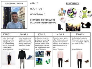 SCENE 1 SCENE 2 SCENE 3 SCENE 4 SCENE 5
JAMES GHAZANFAR AGE- 17 PERSONALITY
HEIGHT- 6”0
GENDER- MALE
ETHNICITY- BRITISH WHITE
SEXUALITY- HETEROSEXUAL
In the first scene it
is only James, (the
protagonist), and
he will be walking
into his room after
a day of work.
James’ Costume:
In the second scene
it is just of the male
characters in a room,
chilling and playing
video/card games.
James’ Costume:
In the third scene the
protagonist is training
for football. It is very
intense, and fast pace
therefore the costume
has to be football wear.
James’ Costume:
This is the scene which
all of the characters are
together. James will be
wearing smart clothes as
he is dressing up to go
out.
James’ Costume:
Similar to the first scene,
this scene is James coming
home from a night out and
face plants his bed.
James’ Costume:
 