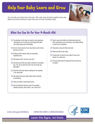 Learn the Signs. Act Early.
www.cdc.gov/ActEarly | 1-800-CDC-INFO (1-800-232-4636)
o Pay attention to the way he reacts to new situations
and people; try to continue to do things that make
your baby happy and comfortable.
o As she moves around more, stay close so she knows
that you are near.
o Continue with routines; they are especially
important now.
o Play games with “my turn, your turn.”
o Say what you think your baby is feeling. For example,
say, “You are so sad, let’s see if we can make you
feel better.”
o Describe what your baby is looking at; for example,
“red, round ball.”
o Talk about what your baby wants when he points
at something.
o Copy your baby’s sounds and words.
o Ask for behaviors that you want. For example,
instead of saying “don’t stand,” say “time to sit.”
o Teach cause-and-effect by rolling balls back and
forth, pushing toy cars and trucks, and putting blocks
in and out of a container.
o Play peek-a-boo and hide-and-seek.
o Read and talk to your baby.
o Provide lots of room for your baby to move and
explore in a safe area.
o Put your baby close to things that she can pull up
on safely.
What You Can Do for Your 9-Month-Old:
You can help your baby learn and grow. Talk, read, sing, and play together every day.
Below are some activities to enjoy with your 9-month-old baby today.
Help Your Baby Learn and Grow
 