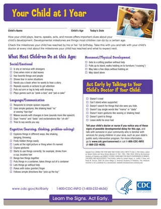 What Most Children Do at this Age:
Social/Emotional
o Is shy or nervous with strangers
o Cries when mom or dad leaves
o Has favorite things and people
o Shows fear in some situations
o Hands you a book when he wants to hear a story
o Repeats sounds or actions to get attention
o Puts out arm or leg to help with dressing
o Plays games such as “peek-a-boo” and “pat-a-cake”
Language/Communication
o Responds to simple spoken requests
o Uses simple gestures, like shaking head “no”
or waving “bye-bye”
o Makes sounds with changes in tone (sounds more like speech)
o Says “mama” and “dada” and exclamations like “uh-oh!”
o Tries to say words you say
Cognitive (learning, thinking, problem-solving)
o Explores things in different ways, like shaking,
banging, throwing
o Finds hidden things easily
o Looks at the right picture or thing when it’s named
o Copies gestures
o Starts to use things correctly; for example, drinks from
a cup, brushes hair
o Bangs two things together
o Puts things in a container, takes things out of a container
o Lets things go without help
o Pokes with index (pointer) finger
o Follows simple directions like “pick up the toy”
Your Child at 1 Year
Child’s Name Child’s Age Today’s Date
How your child plays, learns, speaks, acts, and moves offers important clues about your
child’s development. Developmental milestones are things most children can do by a certain age.
Check the milestones your child has reached by his or her 1st birthday. Take this with you and talk with your child’s
doctor at every visit about the milestones your child has reached and what to expect next.
o Doesn’t crawl
o Can’t stand when supported
o Doesn’t search for things that she sees you hide.
o Doesn’t say single words like “mama” or “dada”
o Doesn’t learn gestures like waving or shaking head
o Doesn’t point to things
o Loses skills he once had
Tell your child’s doctor or nurse if you notice any of these
signs of possible developmental delay for this age, and
talk with someone in your community who is familiar with
services for young children in your area, such as your state’s
public early intervention program. For more information,
go to www.cdc.gov/concerned or call 1-800-CDC-INFO
(1-800-232-4636).
Act Early by Talking to Your
Child’s Doctor if Your Child:
Adapted from CARING FOR YOUR BABY AND YOUNG CHILD: BIRTH TO AGE 5, Fifth Edition, edited
by Steven Shelov and Tanya Remer Altmann © 1991, 1993, 1998, 2004, 2009 by the American
Academy of Pediatrics and BRIGHT FUTURES: GUIDELINES FOR HEALTH SUPERVISION OF INFANTS,
CHILDREN, AND ADOLESCENTS, Third Edition, edited by Joseph Hagan, Jr., Judith S. Shaw, and
Paula M. Duncan, 2008, Elk Grove Village, IL: American Academy of Pediatrics. This milestone
checklist is not a substitute for a standardized, validated developmental screening tool.
Movement/Physical Development
o Gets to a sitting position without help
o Pulls up to stand, walks holding on to furniture (“cruising”)
o May take a few steps without holding on
o May stand alone
Learn the Signs. Act Early.
www.cdc.gov/ActEarly | 1-800-CDC-INFO (1-800-232-4636)
 