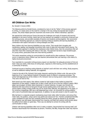 LD OnLine :: Graves                                                                                           Page 1 of 9




     All Children Can Write
     By: Donald H. Graves (1985)

     The following article by Donald Graves, considered by many to be the "father" of the process approach
     to writing, is a classic piece on the need for a change in the way writing has typically been taught in
     schools. This article helped spark the movement now known as the "Writer's Workshop" approach.

     We selected this article because Graves discusses the challenges and needs of students with learning
     disabilities in the area of writing, clearly lays out how teachers can establish a community of learners and
     the writing process, and provides examples of teachers and students working together. We recommend
     the Writers' Workshop approach as a basis for teaching writing to students with learning disabilities, in
     combination with explicit instruction in writing strategies and skills.

     Many children who have learning disabilities are poor writers. They equate their struggles with
     handwriting, spelling, and language conventions with a lack of ideas and information worth sharing. The
     writing-process approach to teaching first emphasizes what children know, then the conventions that will
     help them share their meaning with others in the class. This approach has led to major breakthroughs
     for young writers, particularly those who have learning problems.

     This article reexamines writing as communication for oneself and for other audiences. This process
     occurs in classrooms where children see how teachers demonstrate their own learning in the midst of a
     highly structured environment.

     Four essentials to a successful writing-process program are described: the adequate provision of time (at
     least 4 days per week), child choice of writing topic, response to child meaning, and the establishment of
     a community of learners.

     Continued success in teaching writing depends on teacher's work with their own writing. Study programs,
     as well as additional reading materials, are suggested.

     I stood at the side of Ms. Richards' third grade classroom watching the children write. We were at the
     beginning of our 2-year National Institute of Education study of children's composing processes. The
     school had diagnosed two of the children in Ms. Richards' room as having severe visual-motor problems.
     They were not hard to find.

     Both leaned over their papers, their elbows crooked at right angles to their bodies to protect the
     appearance of their papers. I walked over to take a closer look at one of the two children's papers. Billy's
     paper was smudged, wrinkled, letters blackened; in several instances, his paper was thinned and
     blackened still more where he had gone through several spelling trials on the same work. The more
     serious aspect of Billy's writing profile was not his visual-motor difficulty, the appearance of his paper, or
     his numerous misspellings. Billy was a self-diagnosed poor writer. He connected his writing problems
     with a lack of worthwhile ideas and experiences. In addition, he was well-versed in what he couldn't do.

     Billy had been in a separate program emphasizing visual-motor skills, letter formation, and various fine-
     motor tasks. No question, using a pencil was painful and arduous for him. Teachers complained that Billy
     rarely completed his work and was constantly behind the others, though he seemed to be articulate.
     Billy's program was skill-based, disconnected from meaning, and filled with positive reinforcement about
     his ability to form letters on good days. There was not attempt to connect his writing with the
     communication of ideas.

     Children with learning disabilities often work on skills in isolation, disconnected from learning itself, and
     therefore disconnected from themselves as persons. Therefore, like Billy, though their skills may improve




http://www.ldonline.org/article/6204?theme=print                                                               3/20/2011
 