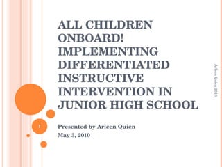 ALL CHILDREN ONBOARD! IMPLEMENTING DIFFERENTIATED INSTRUCTIVE INTERVENTION IN JUNIOR HIGH SCHOOL Presented by Arleen Quien May 3, 2010 Arleen Quien 2010 