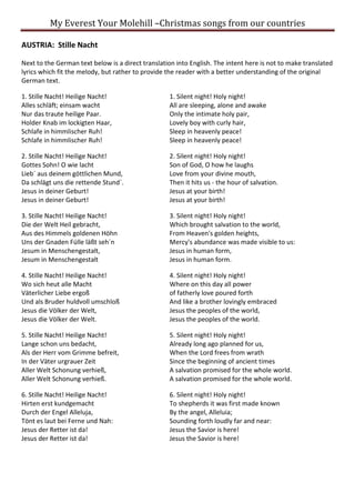 My Everest Your Molehill –Christmas songs from our countries
AUSTRIA: Stille Nacht
Next to the German text below is a direct translation into English. The intent here is not to make translated
lyrics which fit the melody, but rather to provide the reader with a better understanding of the original
German text.
1. Stille Nacht! Heilige Nacht!
Alles schläft; einsam wacht
Nur das traute heilige Paar.
Holder Knab im lockigten Haar,
Schlafe in himmlischer Ruh!
Schlafe in himmlischer Ruh!
1. Silent night! Holy night!
All are sleeping, alone and awake
Only the intimate holy pair,
Lovely boy with curly hair,
Sleep in heavenly peace!
Sleep in heavenly peace!
2. Stille Nacht! Heilige Nacht!
Gottes Sohn! O wie lacht
Lieb´ aus deinem göttlichen Mund,
Da schlägt uns die rettende Stund´.
Jesus in deiner Geburt!
Jesus in deiner Geburt!
2. Silent night! Holy night!
Son of God, O how he laughs
Love from your divine mouth,
Then it hits us - the hour of salvation.
Jesus at your birth!
Jesus at your birth!
3. Stille Nacht! Heilige Nacht!
Die der Welt Heil gebracht,
Aus des Himmels goldenen Höhn
Uns der Gnaden Fülle läßt seh´n
Jesum in Menschengestalt,
Jesum in Menschengestalt
3. Silent night! Holy night!
Which brought salvation to the world,
From Heaven's golden heights,
Mercy's abundance was made visible to us:
Jesus in human form,
Jesus in human form.
4. Stille Nacht! Heilige Nacht!
Wo sich heut alle Macht
Väterlicher Liebe ergoß
Und als Bruder huldvoll umschloß
Jesus die Völker der Welt,
Jesus die Völker der Welt.
4. Silent night! Holy night!
Where on this day all power
of fatherly love poured forth
And like a brother lovingly embraced
Jesus the peoples of the world,
Jesus the peoples of the world.
5. Stille Nacht! Heilige Nacht!
Lange schon uns bedacht,
Als der Herr vom Grimme befreit,
In der Väter urgrauer Zeit
Aller Welt Schonung verhieß,
Aller Welt Schonung verhieß.
5. Silent night! Holy night!
Already long ago planned for us,
When the Lord frees from wrath
Since the beginning of ancient times
A salvation promised for the whole world.
A salvation promised for the whole world.
6. Stille Nacht! Heilige Nacht!
Hirten erst kundgemacht
Durch der Engel Alleluja,
Tönt es laut bei Ferne und Nah:
Jesus der Retter ist da!
Jesus der Retter ist da!
6. Silent night! Holy night!
To shepherds it was first made known
By the angel, Alleluia;
Sounding forth loudly far and near:
Jesus the Savior is here!
Jesus the Savior is here!
 