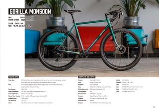 GORILLA MONSOON
BIKE 269,800 yen +tax
FRAME & FORK 110,000 yen +tax
COLOR GREEN FADE
SIZE 46, 49, 52, 55, 58, 61 cm
Frame Spec 612 Select CroMoly steel. Double butted down, top, and seat tubes. Externally tapered, ovalized,
and dimpled chain stays, tapered seat stays, replaceable derailleur hanger.
Fork 4130 CroMoly tapered fork blades, Mountain lugged crown and 15mm thru-axle dropouts,
straight steertube, IS Disc Brake Tabs.
Rear Spacing 142 x 12mm
Brake Compatibility Disc Only, 160mm Front & Rear Minimum Rotor Size
Seatpost Diameter 30.9mm, Seat Collar 33.1
Steerer Tube / Headset 1-1/8" threadless, EC34 upper & lower, Crown race 30.0
Bottom Bracket 73mm English
Tire Clearance 27.5 x 2.4"
Extras Rack & fender mounts, E.D. coated for durability and rust prevention
Headset Cane Creek 40 Series
Stem Promax 3D Forged Stem
Handlebar Salsa Cowchipper
Grips All-City Silicone Bar Tape w/Locking End Plugs
Shifter/Brake Lever SRAM Apex1 Mechanical (1x11)
Front Derailleur N/A
Rear Derailleur SRAM Apex1, Long Cage
Brakeset Hayes CX Expert, 160mm Front & Rear
Crankset FSA Comet 1x, Direct Moun 36t Ring
Bottom Bracket MegaExo
Seatpost TranzX 30.9 80mm travel w/ 31.8 trigger clamp
Saddle All-City Gonzo
Cassette Sunrace 11spd, 11-42t
Chain Sram PC1110
Hubs WTB 32h, Shimano driver, 6 bolt rotor mount
Rims WTB ST i25 TCS 2.0, 27.5", 32h
Tires WTB Ridler TCS 27.5 x 2.4"
FRAME SPEC COMPLETE BUILD SPEC
10
 