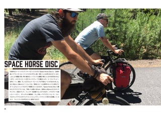 SPACE HORSE DISC
伝統的なロードバイクとランドナーをミックスさせたSpace Horse Discは、比較的
短いリアセンターとロードバイクよりわずかに低い BBシェルを持ち合わせています。
これにより積載の無い時の軽快なハンドリングと積載が増えたときの安定性が向上
します。このジオメトリーと612 セレクトチューブの融合により、ロードセンチュリー、
砂利レース、通勤、そしてもちろんロードツーリングが可能なバイクが生まれました。
また 43cmと46cmのバージョンでは、650bホイールを使用することで小柄なライ
ダーによりよくフィットするサイズ展開となっております。Space Horse Disc の優
れたタイヤクリアランスは、700cでは最大 42mm、650bは 45mmまでのタイヤ
サイズで、前後のラック、フェンダーを装着することができます。シグネチャーを施
したシートカラー、ボトルボスの補強材、そして美しいラグクラウンフォーク。フォー
クはドロップアウトのダブルアイレットとミッドブレードマウントの両方を装備している
ので、フロントラックを好きなように使用できます。
05
 