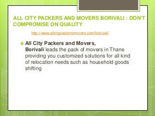 ALL CITY PACKERS AND MOVERS BORIVALI : DON’T
COMPROMISE ON QUALITY
 All City Packers and Movers,
Borivali leads the pack of movers in Thane
providing you customized solutions for all kind
of relocation needs such as household goods
shifting
http://www.allcitypackersmovers.com/borivali/
 