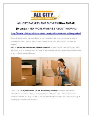 ALL CITY PACKERS AND MOVERS BHAYANDAR
(Mumbai): NO MORE WORRIES ABOUT MOVING
http://www.allcitypackersmovers.com/packer-movers-in-bhayandar/
Remember the last horror story about moving? It involved a broken refrigerator, a reduced
festival gift allowance and a very unhappy mother-in-law. I think you can fill in the details
yourself.
All City Packers and Movers in Bhayandar (Mumbai) offers you quality and affordable help to
shift your home or office so you don’t have to unnecessarily spend on replacing damaged goods
or worry about misplaced things.
Since 2009, All City Packers and Movers Bhayandar (Mumbai) has helped move many
establishments: homes, offices, workplaces, to new addresses across India. Our customer
testimonials boast of a happy client list but we understand that hard work is needed to keep it
that way and never shy away from it.
 