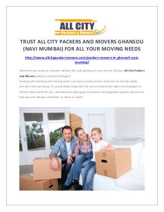 TRUST ALL CITY PACKERS AND MOVERS GHANSOLI
(NAVI MUMBAI) FOR ALL YOUR MOVING NEEDS
http://www.allcitypackersmovers.com/packers-movers-in-ghansoli-navi-
mumbai/
Next time you want to relocate without the task getting on your nerves, Choose All City Packers
and Movers without a second thought!
Dealing with packing and moving when you have so many items at home can be extremely
stressful and confusing. It’s particularly important for you to choose the right set of people to
handle these tasks for you. We believe in giving our customers unforgettable quality services so
that you will always remember us when in need!
 